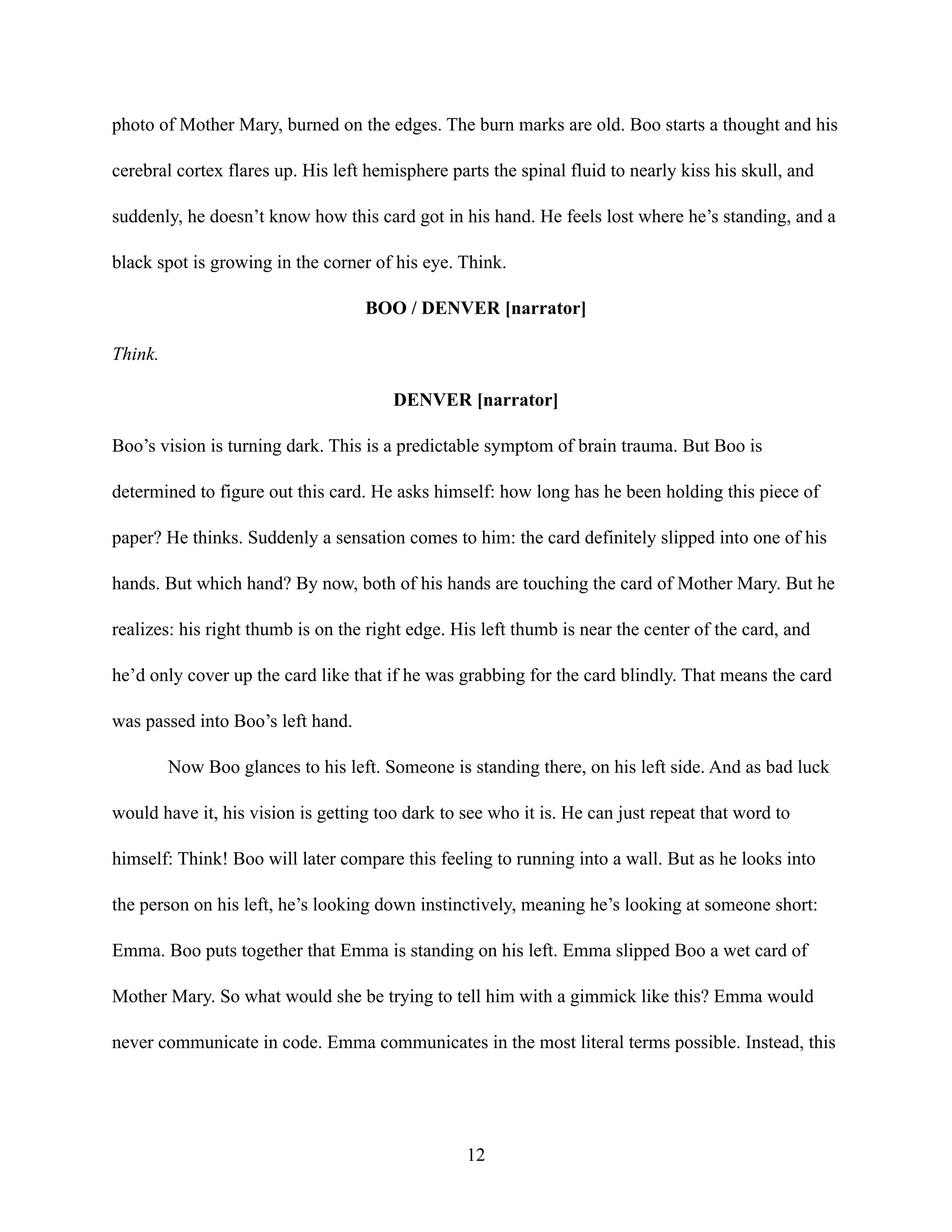 photo of Mother Mary, burned on the edges. The burn marks are old. Boo starts a thought and his
cerebral cortex flares up. His left hemisphere parts the spinal fluid to nearly kiss his skull, and
suddenly, he doesn’t know how this card got in his hand. He feels lost where he’s standing, and a
black spot is growing in the corner of his eye. Think.
BOO / DENVER [narrator]
Think.
DENVER [narrator]
Boo’s vision is turning dark. This is a predictable symptom of brain trauma. But Boo is
determined to figure out this card. He asks himself: how long has he been holding this piece of
paper? He thinks. Suddenly a sensation comes to him: the card definitely slipped into one of his
hands. But which hand? By now, both of his hands are touching the card of Mother Mary. But he
realizes: his right thumb is on the right edge. His left thumb is near the center of the card, and
he’d only cover up the card like that if he was grabbing for the card blindly. That means the card
was passed into Boo’s left hand.
Now Boo glances to his left. Someone is standing there, on his left side. And as bad luck
would have it, his vision is getting too dark to see who it is. He can just repeat that word to
himself: Think! Boo will later compare this feeling to running into a wall. But as he looks into
the person on his left, he’s looking down instinctively, meaning he’s looking at someone short:
Emma. Boo puts together that Emma is standing on his left. Emma slipped Boo a wet card of
Mother Mary. So what would she be trying to tell him with a gimmick like this? Emma would
never communicate in code. Emma communicates in the most literal terms possible. Instead, this
12
 