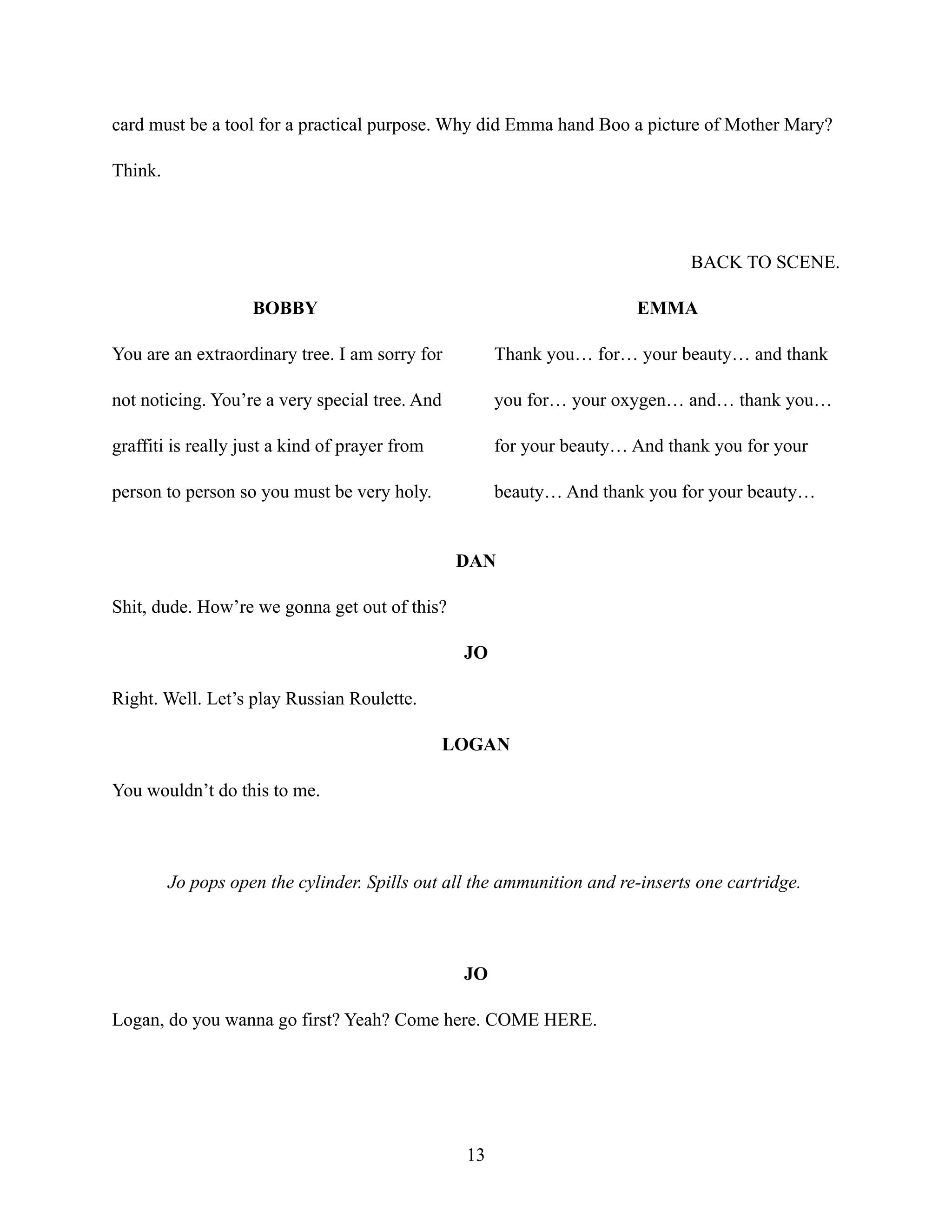 card must be a tool for a practical purpose. Why did Emma hand Boo a picture of Mother Mary?
Think.
BACK TO SCENE.
BOBBY
You are an extraordinary tree. I am sorry for
not noticing. You’re a very special tree. And
graffiti is really just a kind of prayer from
person to person so you must be very holy.
EMMA
Thank you… for… your beauty… and thank
you for… your oxygen… and… thank you…
for your beauty… And thank you for your
beauty… And thank you for your beauty…
DAN
Shit, dude. How’re we gonna get out of this?
JO
Right. Well. Let’s play Russian Roulette.
LOGAN
You wouldn’t do this to me.
Jo pops open the cylinder. Spills out all the ammunition and re-inserts one cartridge.
JO
Logan, do you wanna go first? Yeah? Come here. COME HERE.
13
 