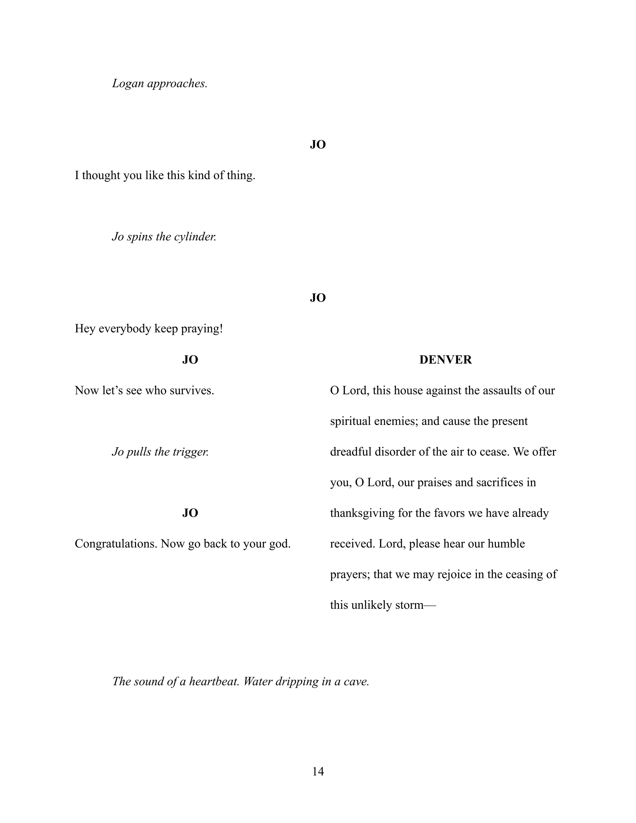 Logan approaches.
JO
I thought you like this kind of thing.
Jo spins the cylinder.
JO
Hey everybody keep praying!
JO
Now let’s see who survives.
Jo pulls the trigger.
JO
Congratulations. Now go back to your god.
DENVER
O Lord, this house against the assaults of our
spiritual enemies; and cause the present
dreadful disorder of the air to cease. We offer
you, O Lord, our praises and sacrifices in
thanksgiving for the favors we have already
received. Lord, please hear our humble
prayers; that we may rejoice in the ceasing of
this unlikely storm—
The sound of a heartbeat. Water dripping in a cave.
14
 