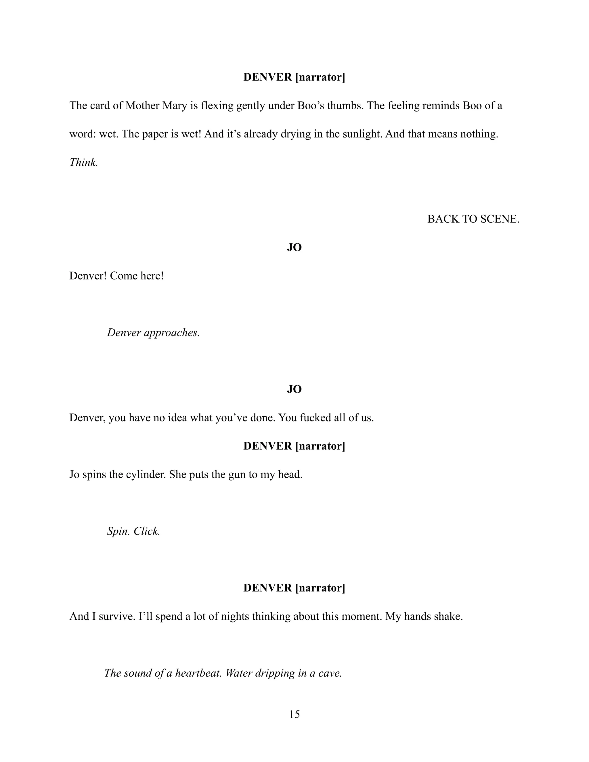 DENVER [narrator]
The card of Mother Mary is flexing gently under Boo’s thumbs. The feeling reminds Boo of a
word: wet. The paper is wet! And it’s already drying in the sunlight. And that means nothing.
Think.
BACK TO SCENE.
JO
Denver! Come here!
Denver approaches.
JO
Denver, you have no idea what you’ve done. You fucked all of us.
DENVER [narrator]
Jo spins the cylinder. She puts the gun to my head.
Spin. Click.
DENVER [narrator]
And I survive. I’ll spend a lot of nights thinking about this moment. My hands shake.
The sound of a heartbeat. Water dripping in a cave.
15
 
