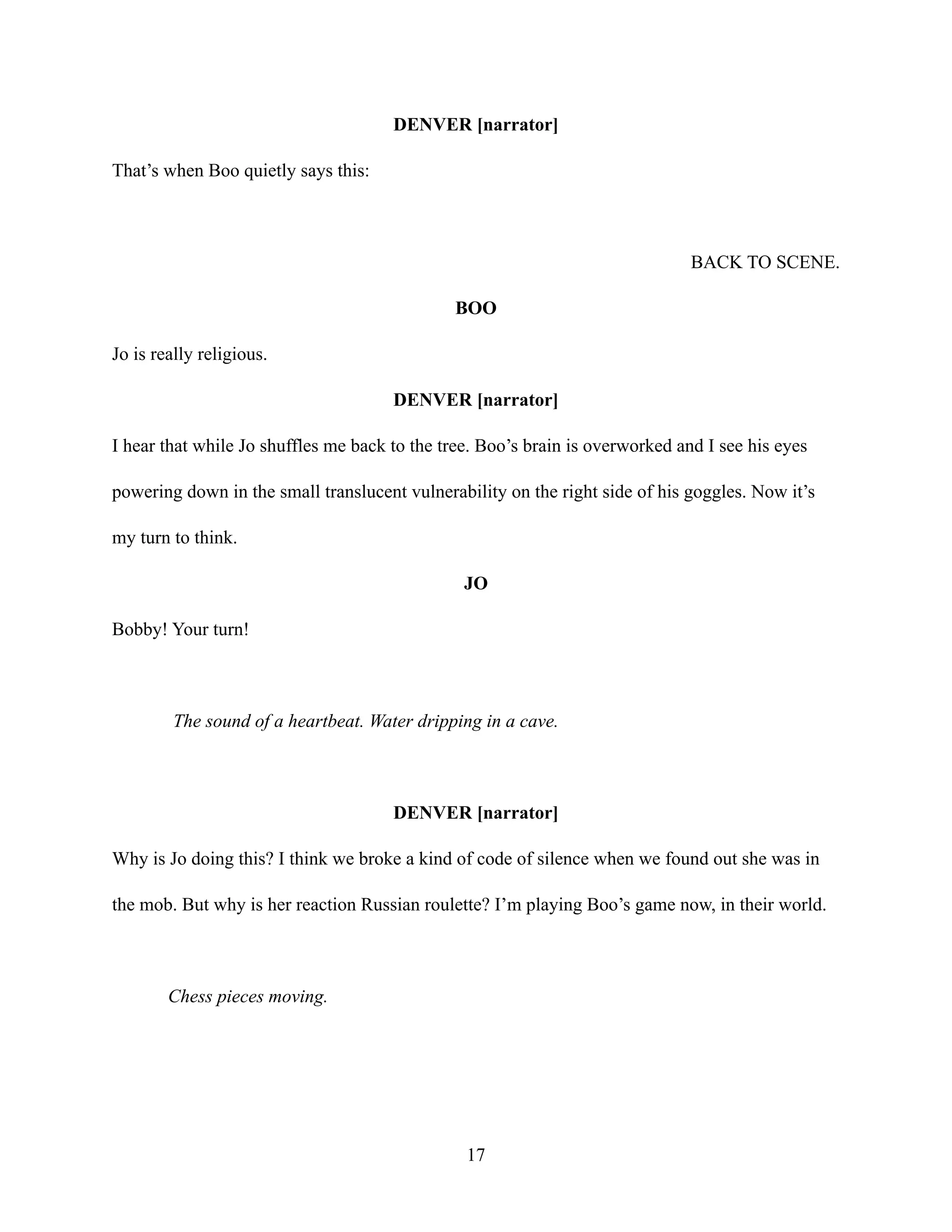 DENVER [narrator]
That’s when Boo quietly says this:
BACK TO SCENE.
BOO
Jo is really religious.
DENVER [narrator]
I hear that while Jo shuffles me back to the tree. Boo’s brain is overworked and I see his eyes
powering down in the small translucent vulnerability on the right side of his goggles. Now it’s
my turn to think.
JO
Bobby! Your turn!
The sound of a heartbeat. Water dripping in a cave.
DENVER [narrator]
Why is Jo doing this? I think we broke a kind of code of silence when we found out she was in
the mob. But why is her reaction Russian roulette? I’m playing Boo’s game now, in their world.
Chess pieces moving.
17
 
