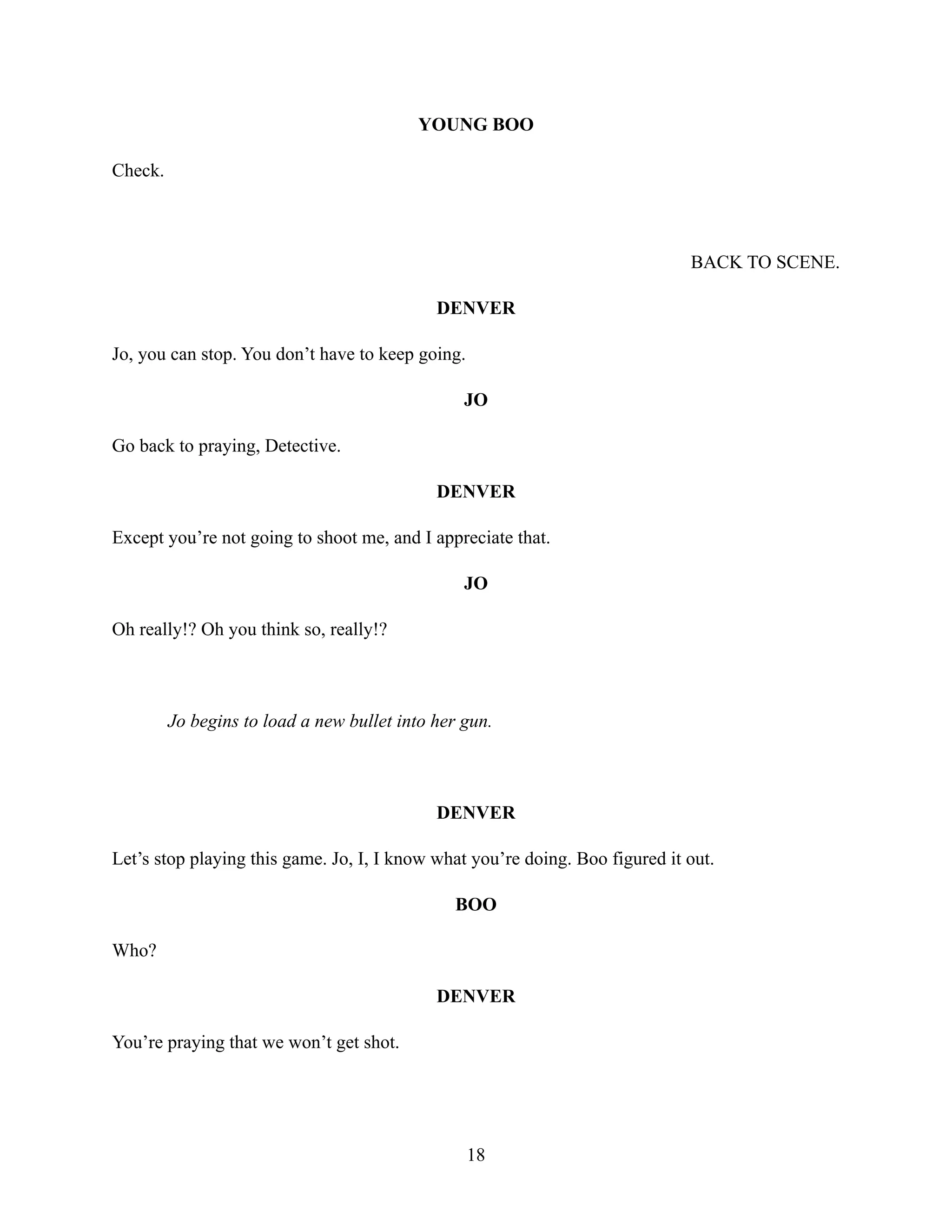 YOUNG BOO
Check.
BACK TO SCENE.
DENVER
Jo, you can stop. You don’t have to keep going.
JO
Go back to praying, Detective.
DENVER
Except you’re not going to shoot me, and I appreciate that.
JO
Oh really!? Oh you think so, really!?
Jo begins to load a new bullet into her gun.
DENVER
Let’s stop playing this game. Jo, I, I know what you’re doing. Boo figured it out.
BOO
Who?
DENVER
You’re praying that we won’t get shot.
18
 