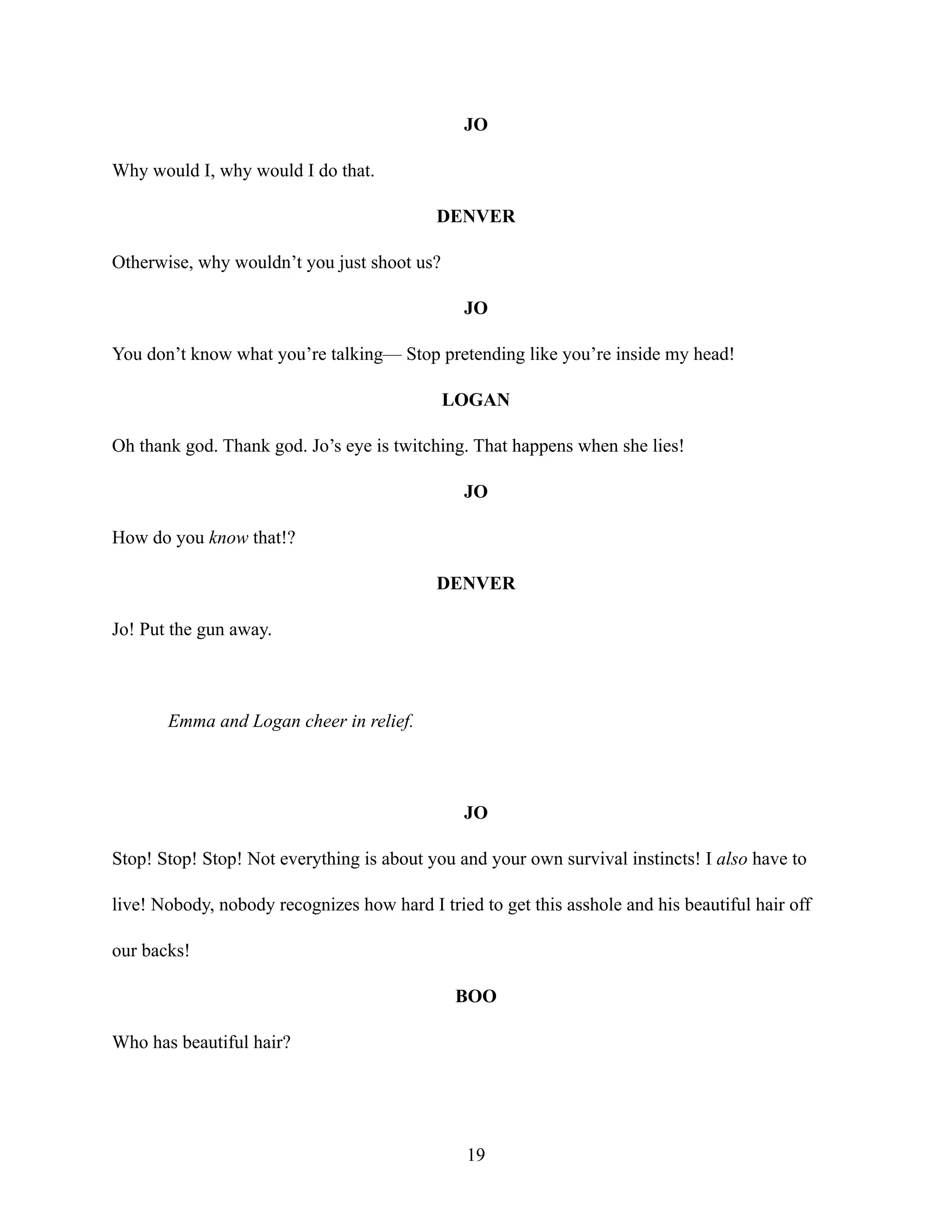 JO
Why would I, why would I do that.
DENVER
Otherwise, why wouldn’t you just shoot us?
JO
You don’t know what you’re talking— Stop pretending like you’re inside my head!
LOGAN
Oh thank god. Thank god. Jo’s eye is twitching. That happens when she lies!
JO
How do you know that!?
DENVER
Jo! Put the gun away.
Emma and Logan cheer in relief.
JO
Stop! Stop! Stop! Not everything is about you and your own survival instincts! I also have to
live! Nobody, nobody recognizes how hard I tried to get this asshole and his beautiful hair off
our backs!
BOO
Who has beautiful hair?
19
 