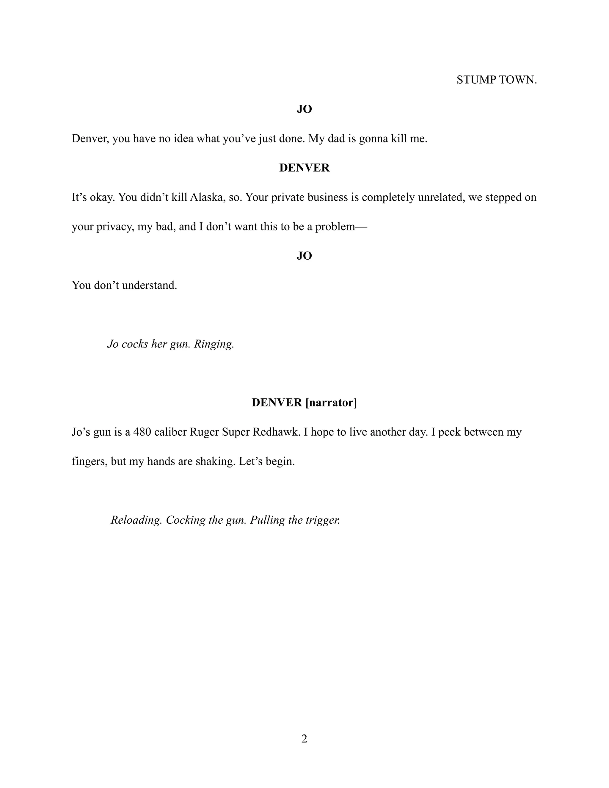 STUMP TOWN.
JO
Denver, you have no idea what you’ve just done. My dad is gonna kill me.
DENVER
It’s okay. You didn’t kill Alaska, so. Your private business is completely unrelated, we stepped on
your privacy, my bad, and I don’t want this to be a problem—
JO
You don’t understand.
Jo cocks her gun. Ringing.
DENVER [narrator]
Jo’s gun is a 480 caliber Ruger Super Redhawk. I hope to live another day. I peek between my
fingers, but my hands are shaking. Let’s begin.
Reloading. Cocking the gun. Pulling the trigger.
2
 