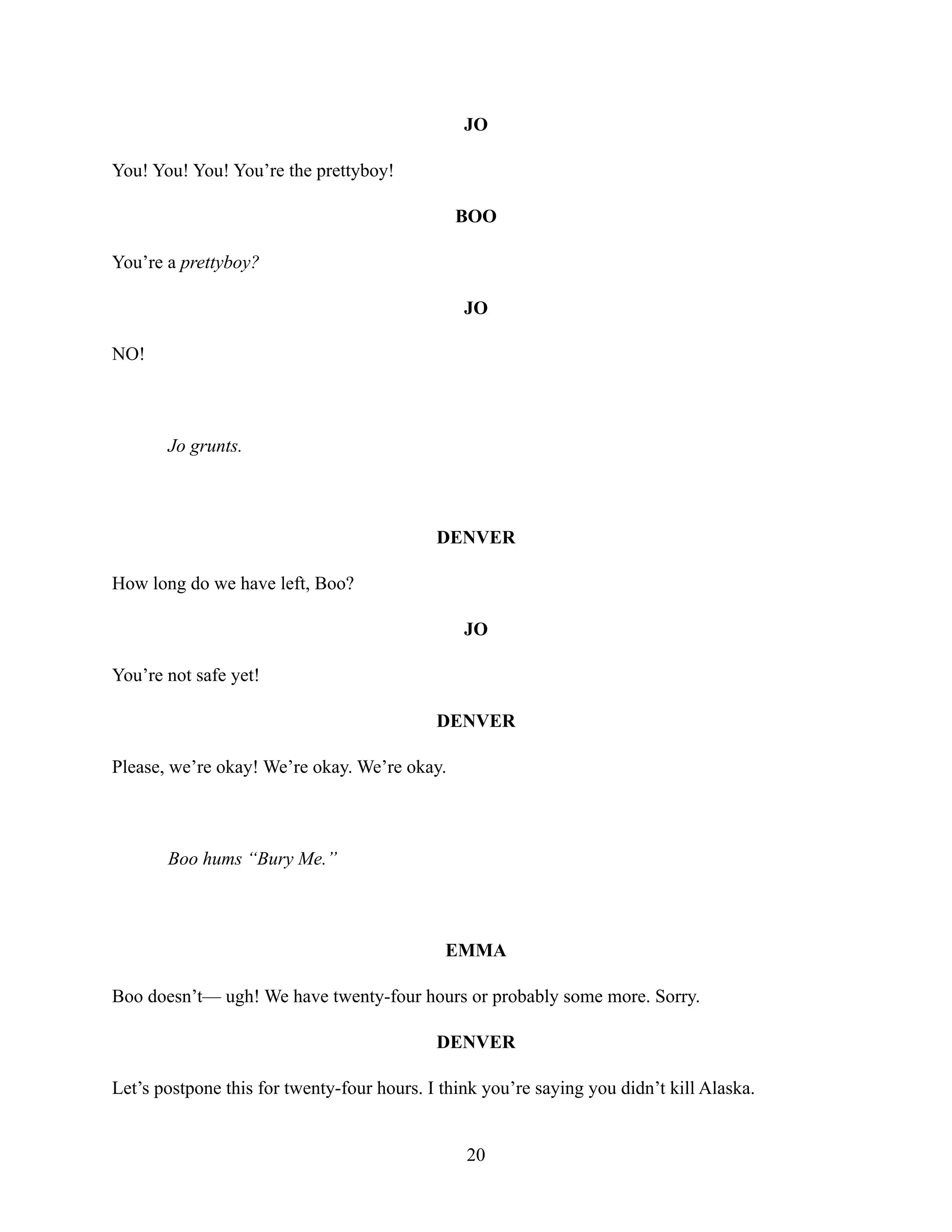 JO
You! You! You! You’re the prettyboy!
BOO
You’re a prettyboy?
JO
NO!
Jo grunts.
DENVER
How long do we have left, Boo?
JO
You’re not safe yet!
DENVER
Please, we’re okay! We’re okay. We’re okay.
Boo hums “Bury Me.”
EMMA
Boo doesn’t— ugh! We have twenty-four hours or probably some more. Sorry.
DENVER
Let’s postpone this for twenty-four hours. I think you’re saying you didn’t kill Alaska.
20
 