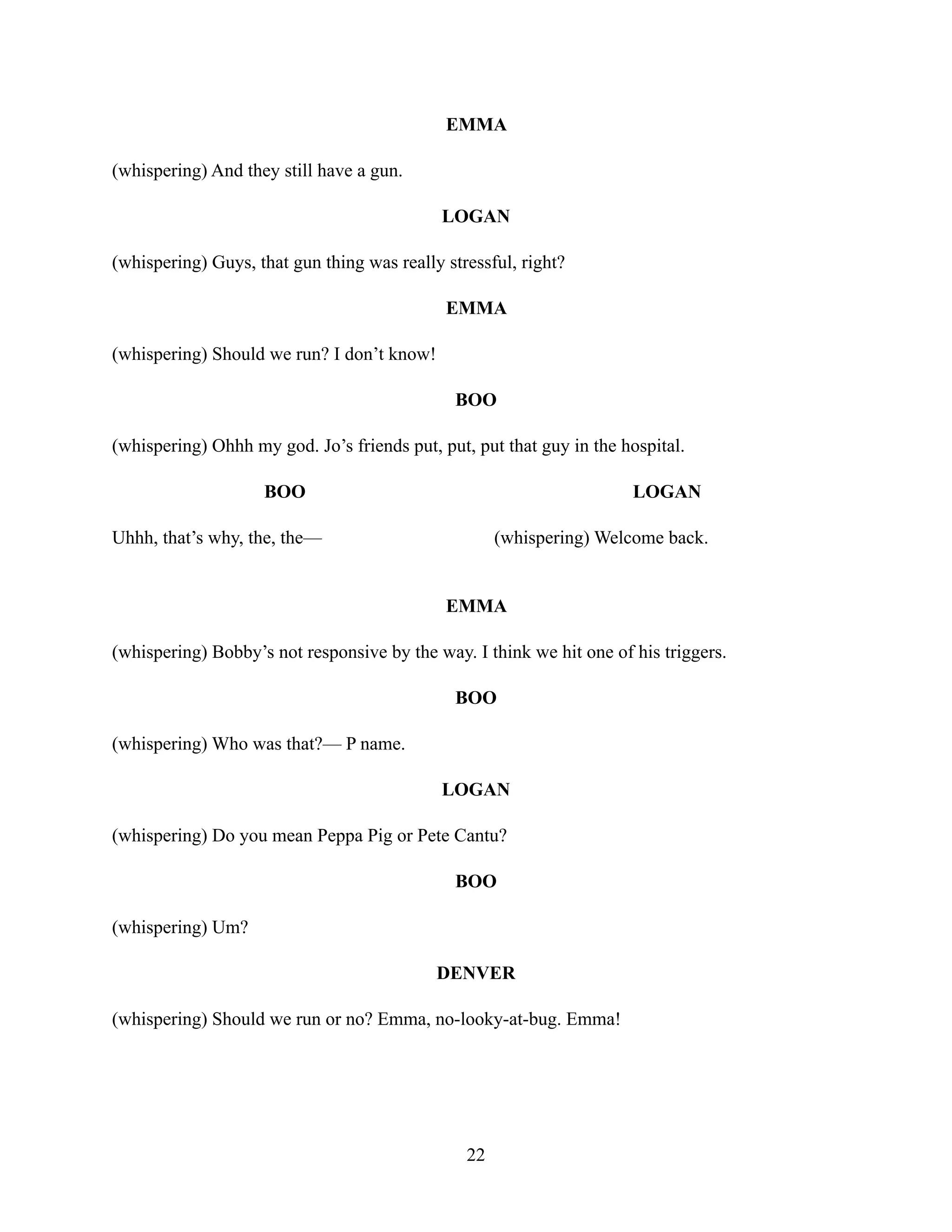 EMMA
(whispering) And they still have a gun.
LOGAN
(whispering) Guys, that gun thing was really stressful, right?
EMMA
(whispering) Should we run? I don’t know!
BOO
(whispering) Ohhh my god. Jo’s friends put, put, put that guy in the hospital.
BOO
Uhhh, that’s why, the, the—
LOGAN
(whispering) Welcome back.
EMMA
(whispering) Bobby’s not responsive by the way. I think we hit one of his triggers.
BOO
(whispering) Who was that?— P name.
LOGAN
(whispering) Do you mean Peppa Pig or Pete Cantu?
BOO
(whispering) Um?
DENVER
(whispering) Should we run or no? Emma, no-looky-at-bug. Emma!
22
 