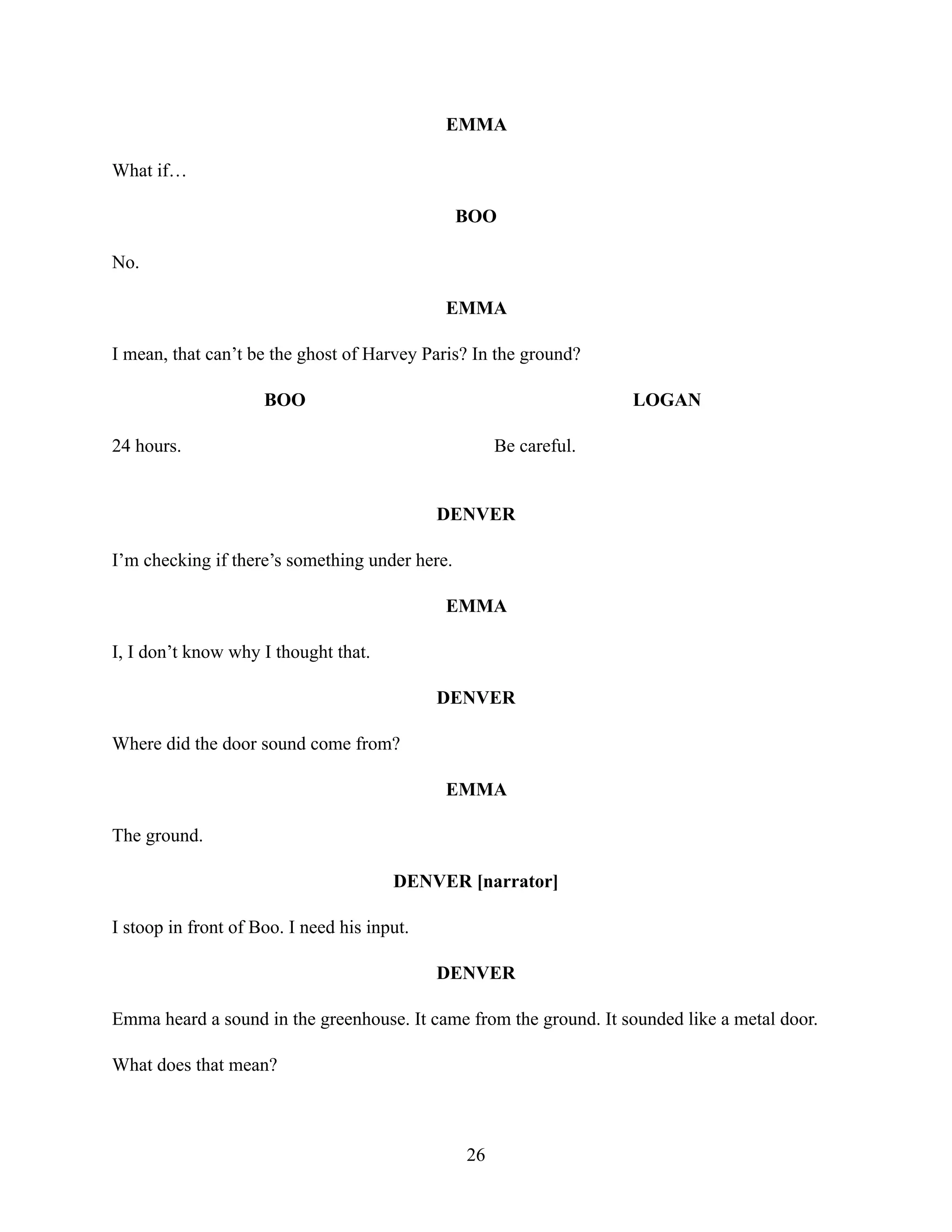 EMMA
What if…
BOO
No.
EMMA
I mean, that can’t be the ghost of Harvey Paris? In the ground?
BOO
24 hours.
LOGAN
Be careful.
DENVER
I’m checking if there’s something under here.
EMMA
I, I don’t know why I thought that.
DENVER
Where did the door sound come from?
EMMA
The ground.
DENVER [narrator]
I stoop in front of Boo. I need his input.
DENVER
Emma heard a sound in the greenhouse. It came from the ground. It sounded like a metal door.
What does that mean?
26
 