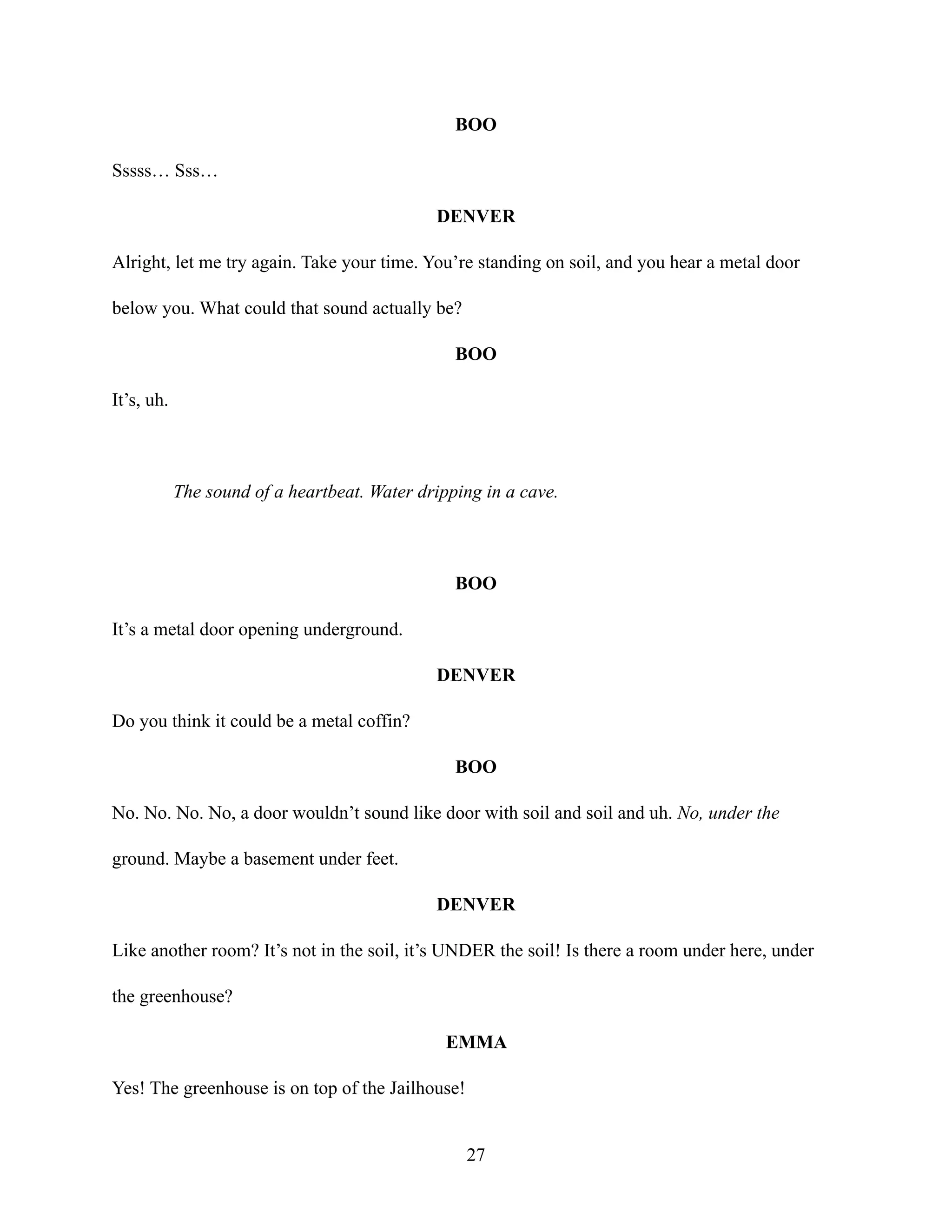 BOO
Sssss… Sss…
DENVER
Alright, let me try again. Take your time. You’re standing on soil, and you hear a metal door
below you. What could that sound actually be?
BOO
It’s, uh.
The sound of a heartbeat. Water dripping in a cave.
BOO
It’s a metal door opening underground.
DENVER
Do you think it could be a metal coffin?
BOO
No. No. No. No, a door wouldn’t sound like door with soil and soil and uh. No, under the
ground. Maybe a basement under feet.
DENVER
Like another room? It’s not in the soil, it’s UNDER the soil! Is there a room under here, under
the greenhouse?
EMMA
Yes! The greenhouse is on top of the Jailhouse!
27
 
