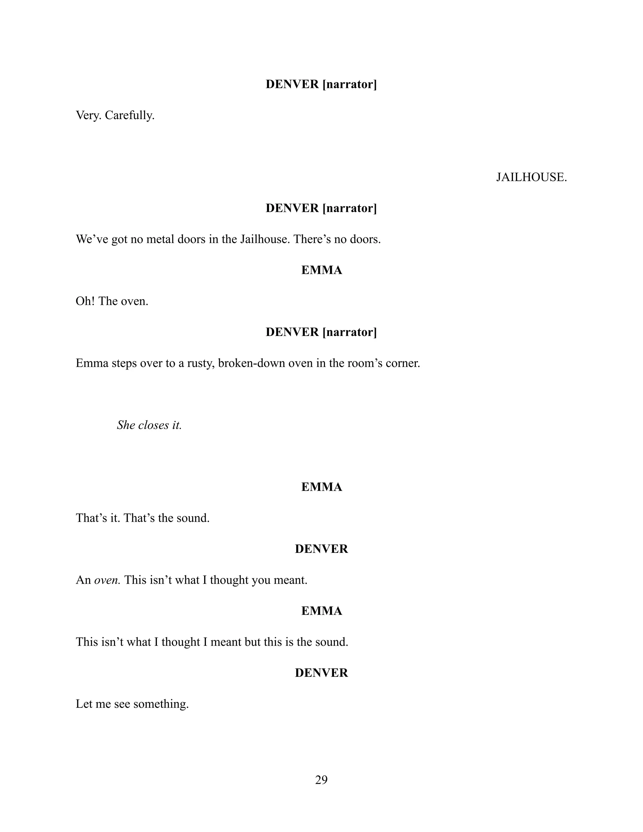 DENVER [narrator]
Very. Carefully.
JAILHOUSE.
DENVER [narrator]
We’ve got no metal doors in the Jailhouse. There’s no doors.
EMMA
Oh! The oven.
DENVER [narrator]
Emma steps over to a rusty, broken-down oven in the room’s corner.
She closes it.
EMMA
That’s it. That’s the sound.
DENVER
An oven. This isn’t what I thought you meant.
EMMA
This isn’t what I thought I meant but this is the sound.
DENVER
Let me see something.
29
 
