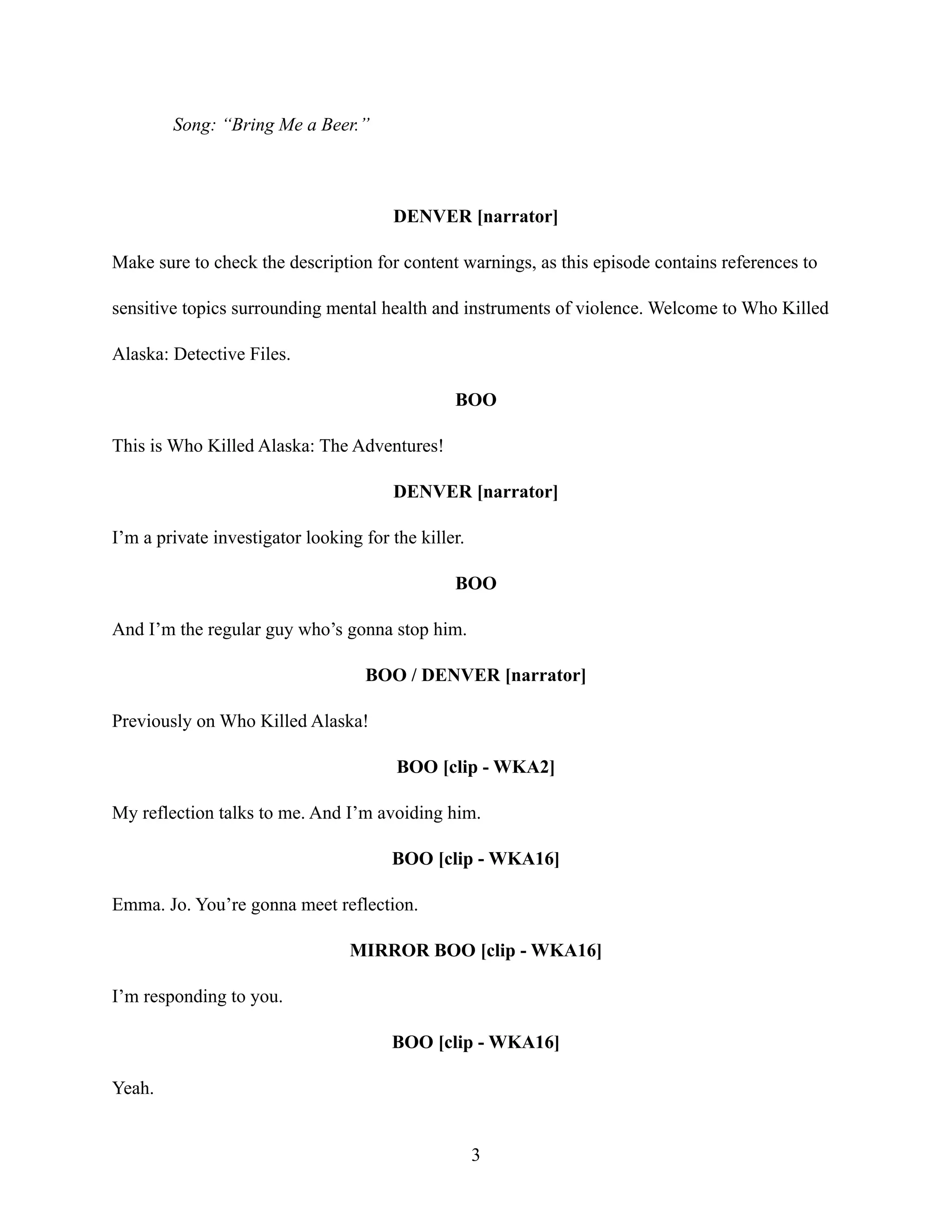 Song: “Bring Me a Beer.”
DENVER [narrator]
Make sure to check the description for content warnings, as this episode contains references to
sensitive topics surrounding mental health and instruments of violence. Welcome to Who Killed
Alaska: Detective Files.
BOO
This is Who Killed Alaska: The Adventures!
DENVER [narrator]
I’m a private investigator looking for the killer.
BOO
And I’m the regular guy who’s gonna stop him.
BOO / DENVER [narrator]
Previously on Who Killed Alaska!
BOO [clip - WKA2]
My reflection talks to me. And I’m avoiding him.
BOO [clip - WKA16]
Emma. Jo. You’re gonna meet reflection.
MIRROR BOO [clip - WKA16]
I’m responding to you.
BOO [clip - WKA16]
Yeah.
3
 