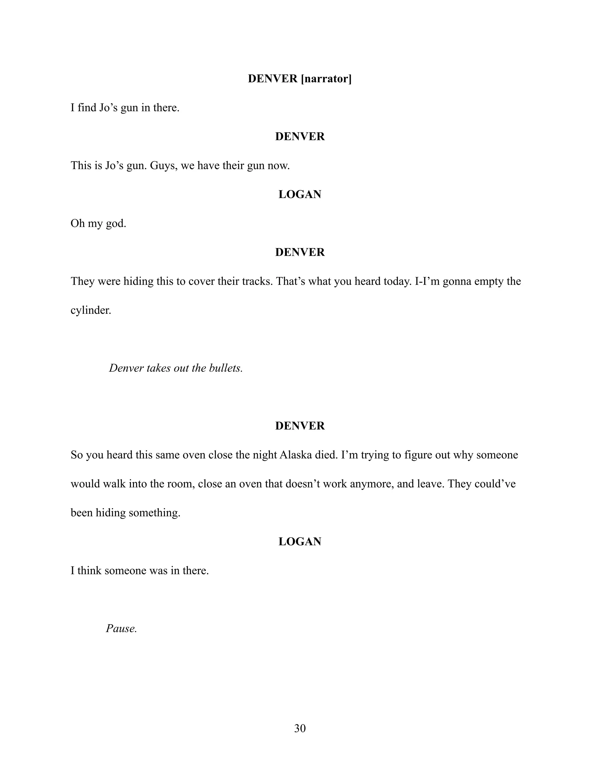 DENVER [narrator]
I find Jo’s gun in there.
DENVER
This is Jo’s gun. Guys, we have their gun now.
LOGAN
Oh my god.
DENVER
They were hiding this to cover their tracks. That’s what you heard today. I-I’m gonna empty the
cylinder.
Denver takes out the bullets.
DENVER
So you heard this same oven close the night Alaska died. I’m trying to figure out why someone
would walk into the room, close an oven that doesn’t work anymore, and leave. They could’ve
been hiding something.
LOGAN
I think someone was in there.
Pause.
30
 
