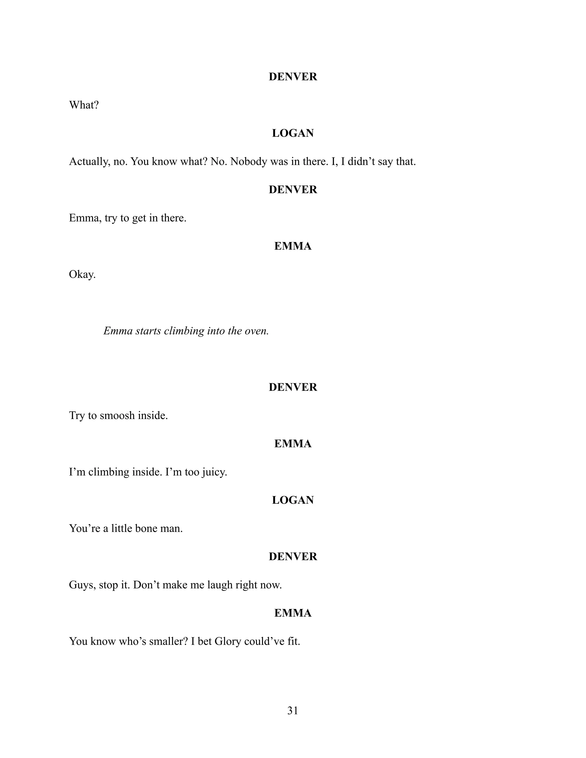 DENVER
What?
LOGAN
Actually, no. You know what? No. Nobody was in there. I, I didn’t say that.
DENVER
Emma, try to get in there.
EMMA
Okay.
Emma starts climbing into the oven.
DENVER
Try to smoosh inside.
EMMA
I’m climbing inside. I’m too juicy.
LOGAN
You’re a little bone man.
DENVER
Guys, stop it. Don’t make me laugh right now.
EMMA
You know who’s smaller? I bet Glory could’ve fit.
31
 