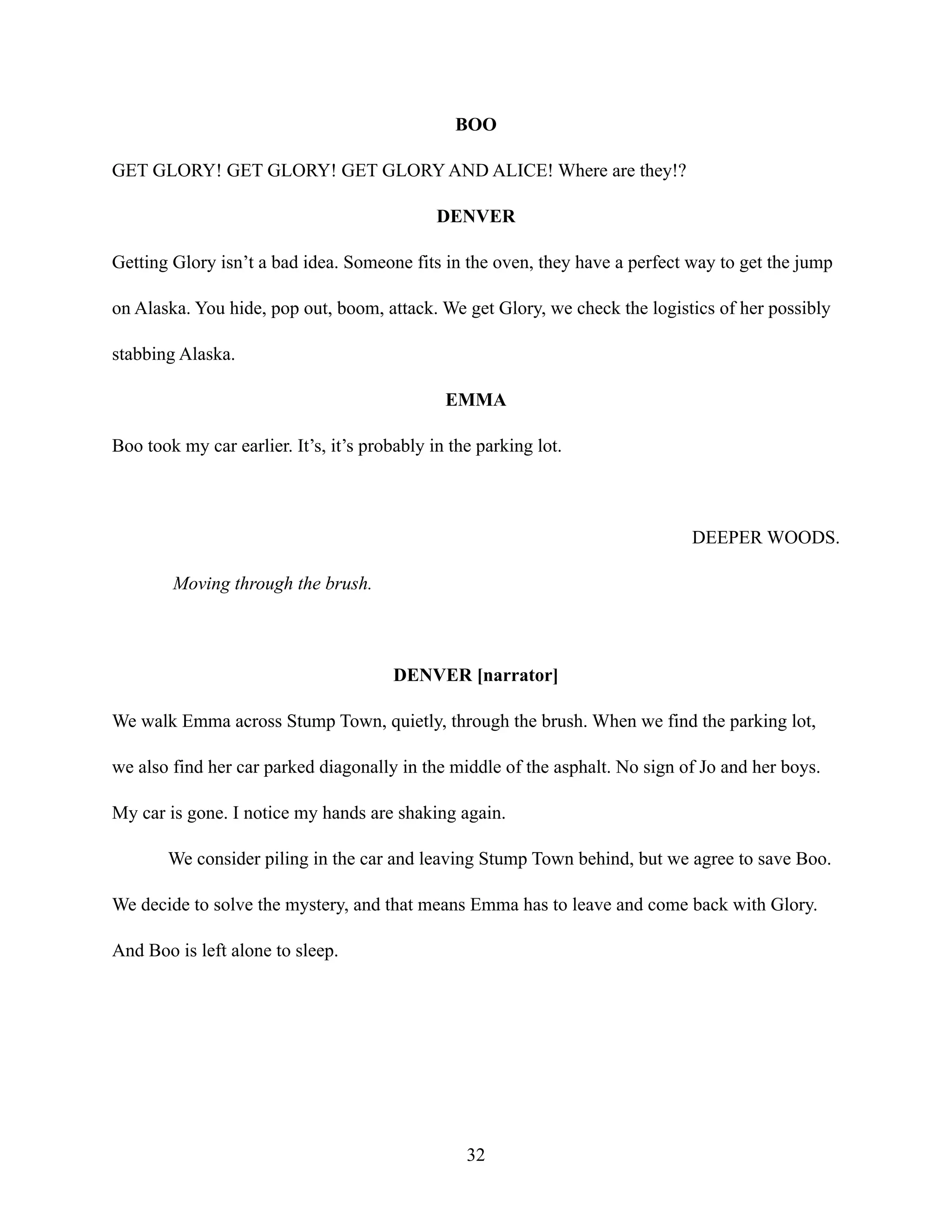 BOO
GET GLORY! GET GLORY! GET GLORY AND ALICE! Where are they!?
DENVER
Getting Glory isn’t a bad idea. Someone fits in the oven, they have a perfect way to get the jump
on Alaska. You hide, pop out, boom, attack. We get Glory, we check the logistics of her possibly
stabbing Alaska.
EMMA
Boo took my car earlier. It’s, it’s probably in the parking lot.
DEEPER WOODS.
Moving through the brush.
DENVER [narrator]
We walk Emma across Stump Town, quietly, through the brush. When we find the parking lot,
we also find her car parked diagonally in the middle of the asphalt. No sign of Jo and her boys.
My car is gone. I notice my hands are shaking again.
We consider piling in the car and leaving Stump Town behind, but we agree to save Boo.
We decide to solve the mystery, and that means Emma has to leave and come back with Glory.
And Boo is left alone to sleep.
32
 