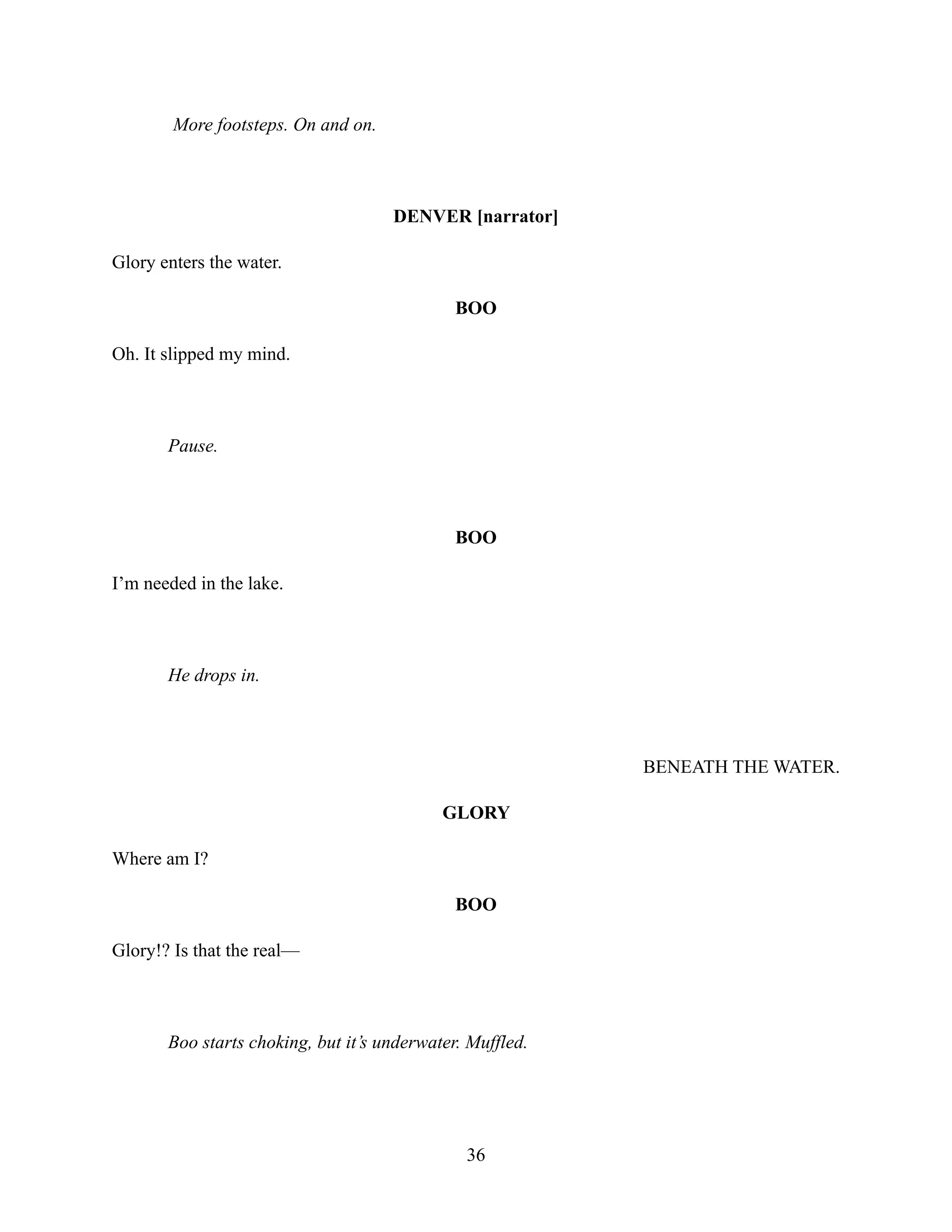 More footsteps. On and on.
DENVER [narrator]
Glory enters the water.
BOO
Oh. It slipped my mind.
Pause.
BOO
I’m needed in the lake.
He drops in.
BENEATH THE WATER.
GLORY
Where am I?
BOO
Glory!? Is that the real—
Boo starts choking, but it’s underwater. Muffled.
36
 
