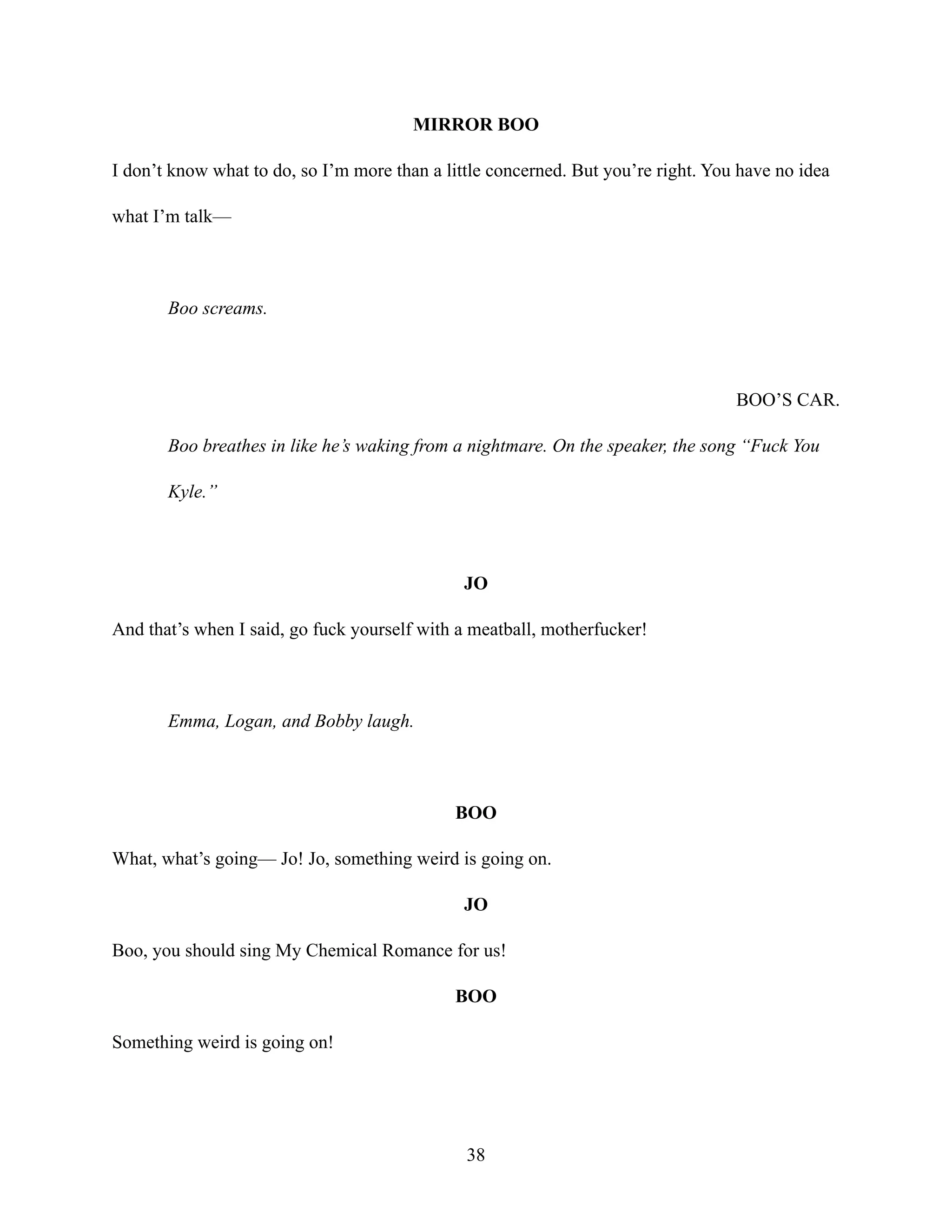 MIRROR BOO
I don’t know what to do, so I’m more than a little concerned. But you’re right. You have no idea
what I’m talk—
Boo screams.
BOO’S CAR.
Boo breathes in like he’s waking from a nightmare. On the speaker, the song “Fuck You
Kyle.”
JO
And that’s when I said, go fuck yourself with a meatball, motherfucker!
Emma, Logan, and Bobby laugh.
BOO
What, what’s going— Jo! Jo, something weird is going on.
JO
Boo, you should sing My Chemical Romance for us!
BOO
Something weird is going on!
38
 