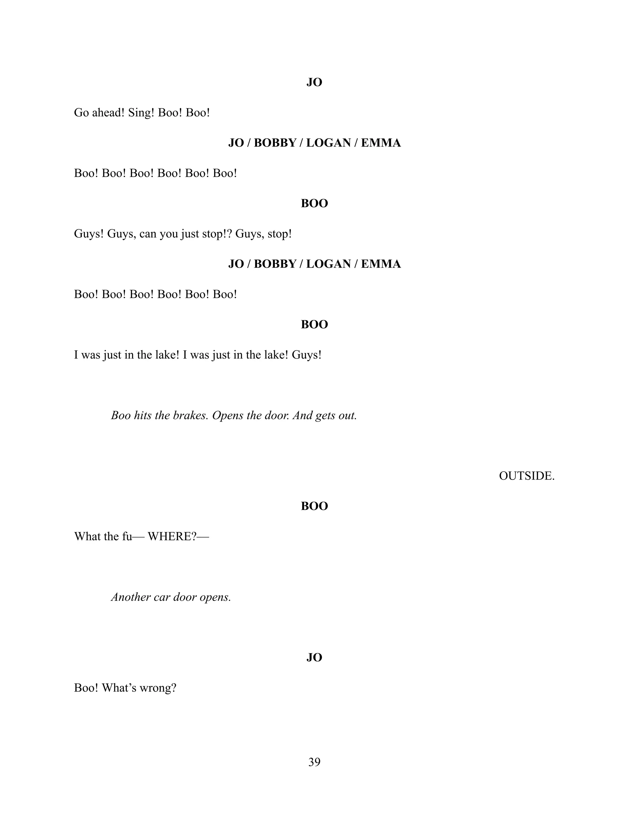 JO
Go ahead! Sing! Boo! Boo!
JO / BOBBY / LOGAN / EMMA
Boo! Boo! Boo! Boo! Boo! Boo!
BOO
Guys! Guys, can you just stop!? Guys, stop!
JO / BOBBY / LOGAN / EMMA
Boo! Boo! Boo! Boo! Boo! Boo!
BOO
I was just in the lake! I was just in the lake! Guys!
Boo hits the brakes. Opens the door. And gets out.
OUTSIDE.
BOO
What the fu— WHERE?—
Another car door opens.
JO
Boo! What’s wrong?
39
 