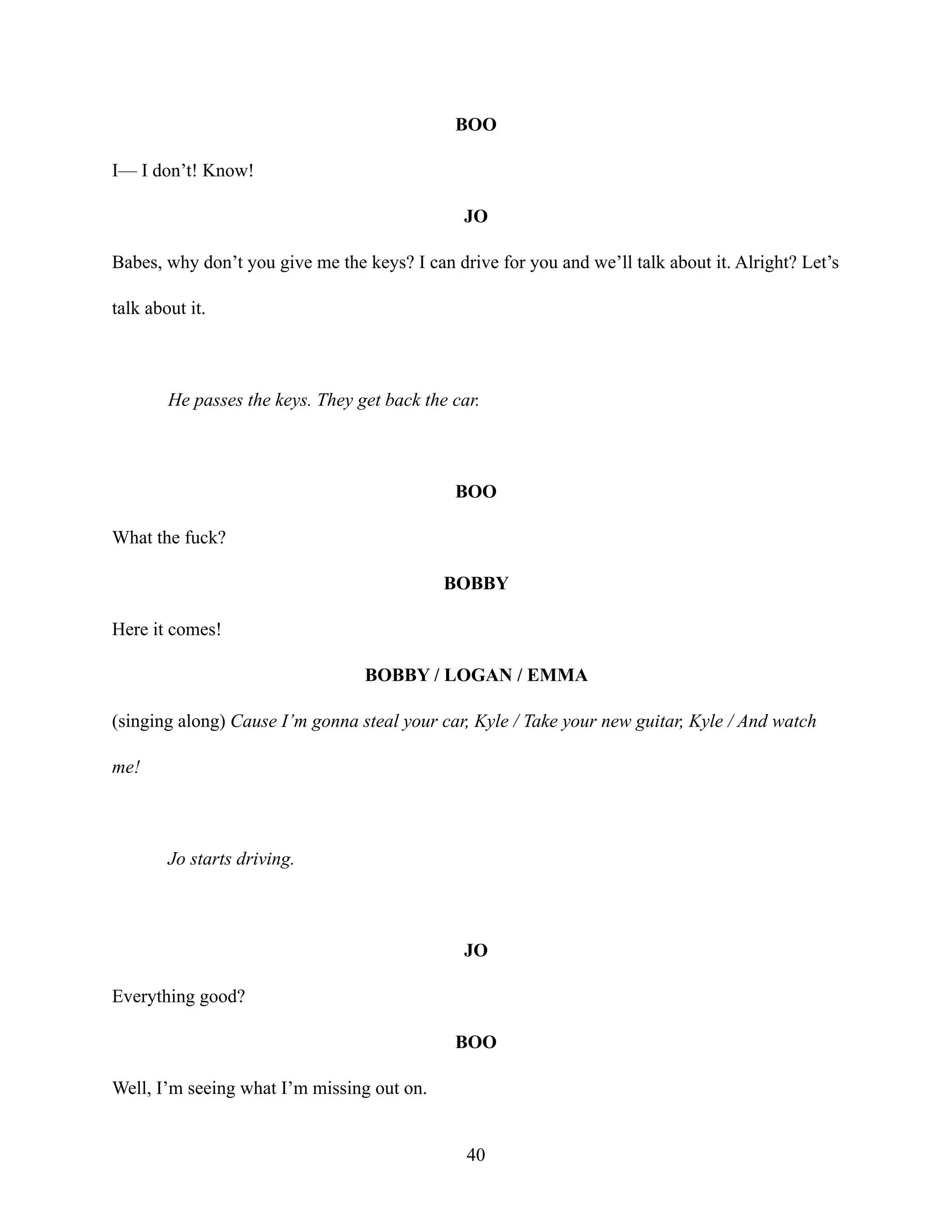 BOO
I— I don’t! Know!
JO
Babes, why don’t you give me the keys? I can drive for you and we’ll talk about it. Alright? Let’s
talk about it.
He passes the keys. They get back the car.
BOO
What the fuck?
BOBBY
Here it comes!
BOBBY / LOGAN / EMMA
(singing along) Cause I’m gonna steal your car, Kyle / Take your new guitar, Kyle / And watch
me!
Jo starts driving.
JO
Everything good?
BOO
Well, I’m seeing what I’m missing out on.
40
 
