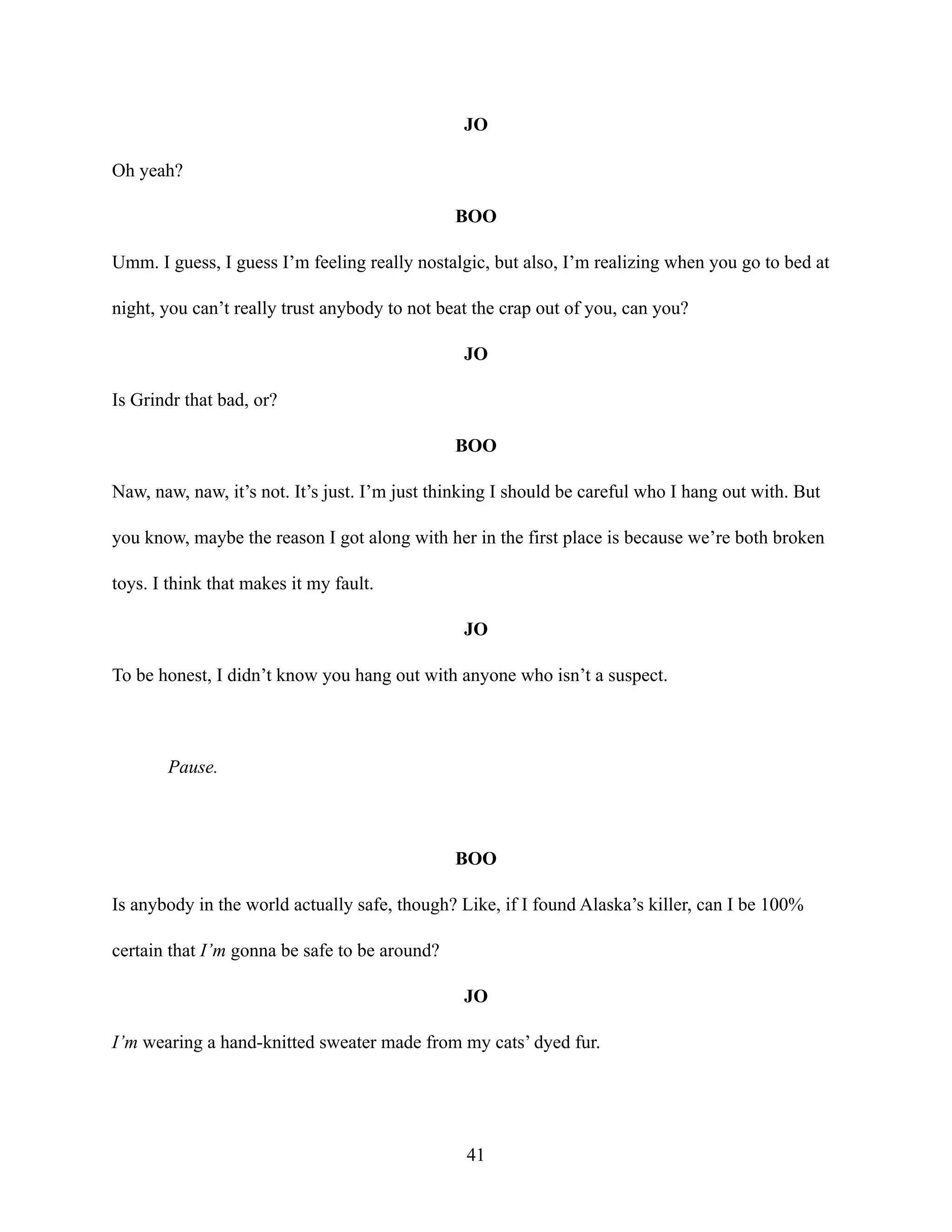 JO
Oh yeah?
BOO
Umm. I guess, I guess I’m feeling really nostalgic, but also, I’m realizing when you go to bed at
night, you can’t really trust anybody to not beat the crap out of you, can you?
JO
Is Grindr that bad, or?
BOO
Naw, naw, naw, it’s not. It’s just. I’m just thinking I should be careful who I hang out with. But
you know, maybe the reason I got along with her in the first place is because we’re both broken
toys. I think that makes it my fault.
JO
To be honest, I didn’t know you hang out with anyone who isn’t a suspect.
Pause.
BOO
Is anybody in the world actually safe, though? Like, if I found Alaska’s killer, can I be 100%
certain that I’m gonna be safe to be around?
JO
I’m wearing a hand-knitted sweater made from my cats’ dyed fur.
41
 