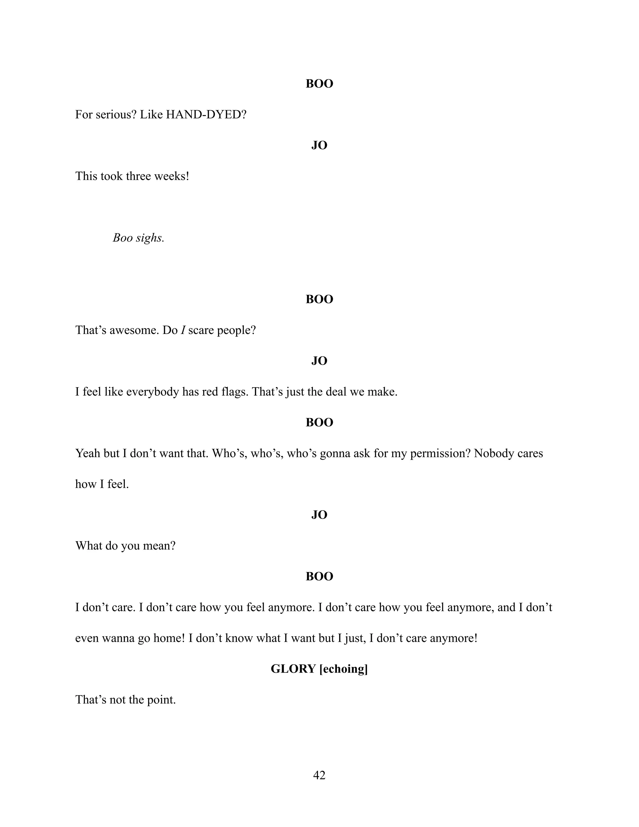 BOO
For serious? Like HAND-DYED?
JO
This took three weeks!
Boo sighs.
BOO
That’s awesome. Do I scare people?
JO
I feel like everybody has red flags. That’s just the deal we make.
BOO
Yeah but I don’t want that. Who’s, who’s, who’s gonna ask for my permission? Nobody cares
how I feel.
JO
What do you mean?
BOO
I don’t care. I don’t care how you feel anymore. I don’t care how you feel anymore, and I don’t
even wanna go home! I don’t know what I want but I just, I don’t care anymore!
GLORY [echoing]
That’s not the point.
42
 