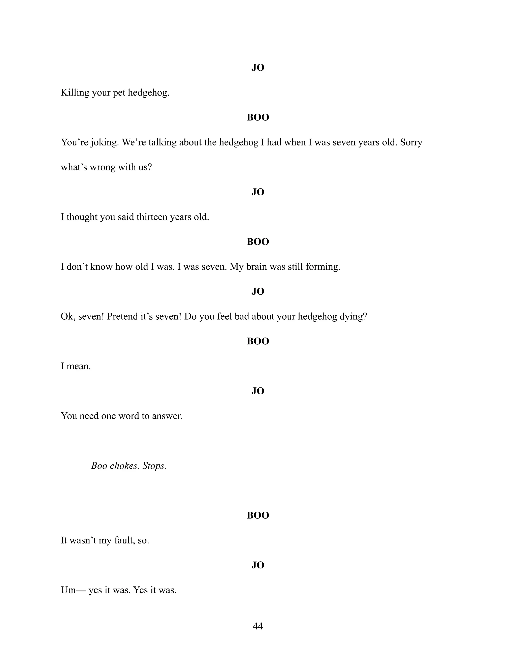 JO
Killing your pet hedgehog.
BOO
You’re joking. We’re talking about the hedgehog I had when I was seven years old. Sorry—
what’s wrong with us?
JO
I thought you said thirteen years old.
BOO
I don’t know how old I was. I was seven. My brain was still forming.
JO
Ok, seven! Pretend it’s seven! Do you feel bad about your hedgehog dying?
BOO
I mean.
JO
You need one word to answer.
Boo chokes. Stops.
BOO
It wasn’t my fault, so.
JO
Um— yes it was. Yes it was.
44
 