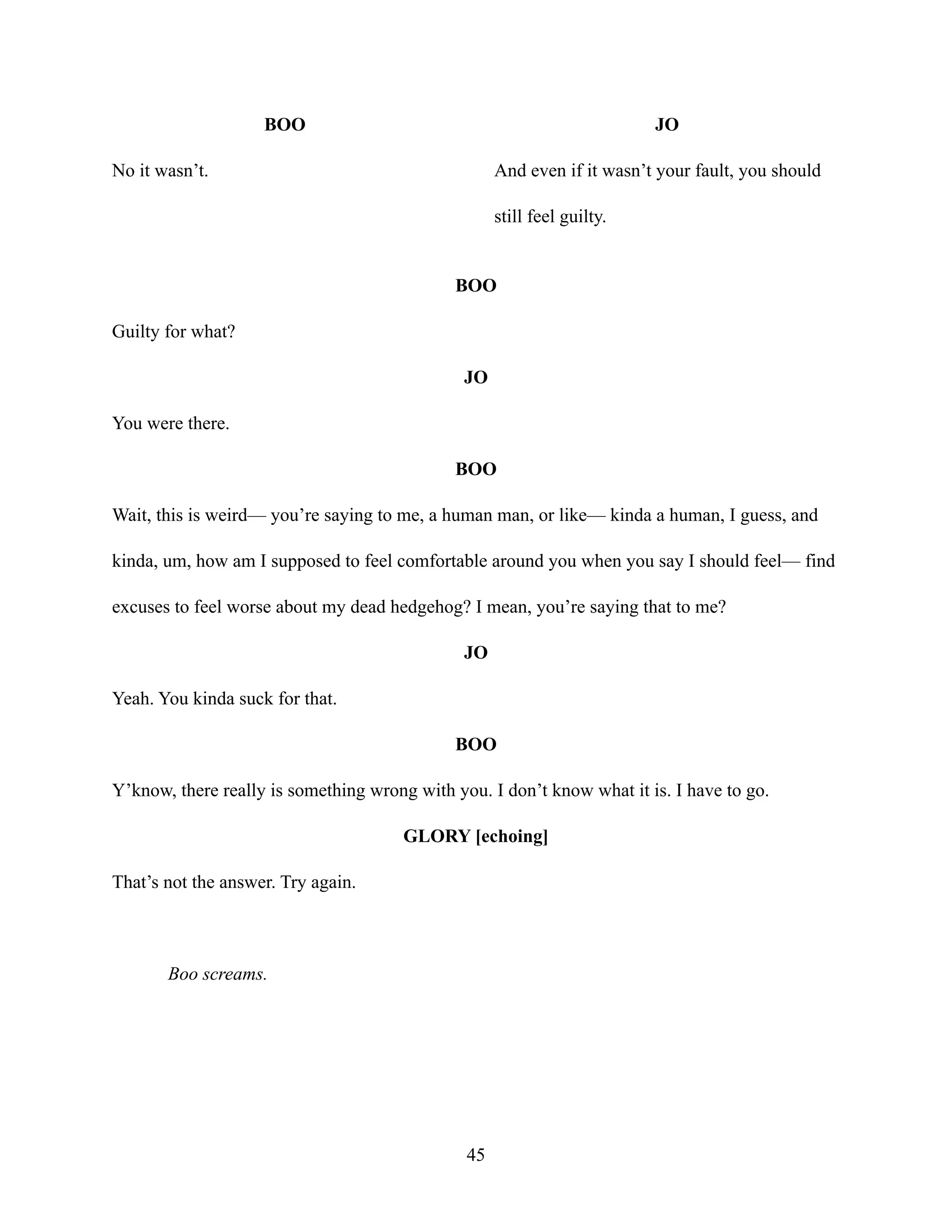 BOO
No it wasn’t.
JO
And even if it wasn’t your fault, you should
still feel guilty.
BOO
Guilty for what?
JO
You were there.
BOO
Wait, this is weird— you’re saying to me, a human man, or like— kinda a human, I guess, and
kinda, um, how am I supposed to feel comfortable around you when you say I should feel— find
excuses to feel worse about my dead hedgehog? I mean, you’re saying that to me?
JO
Yeah. You kinda suck for that.
BOO
Y’know, there really is something wrong with you. I don’t know what it is. I have to go.
GLORY [echoing]
That’s not the answer. Try again.
Boo screams.
45
 