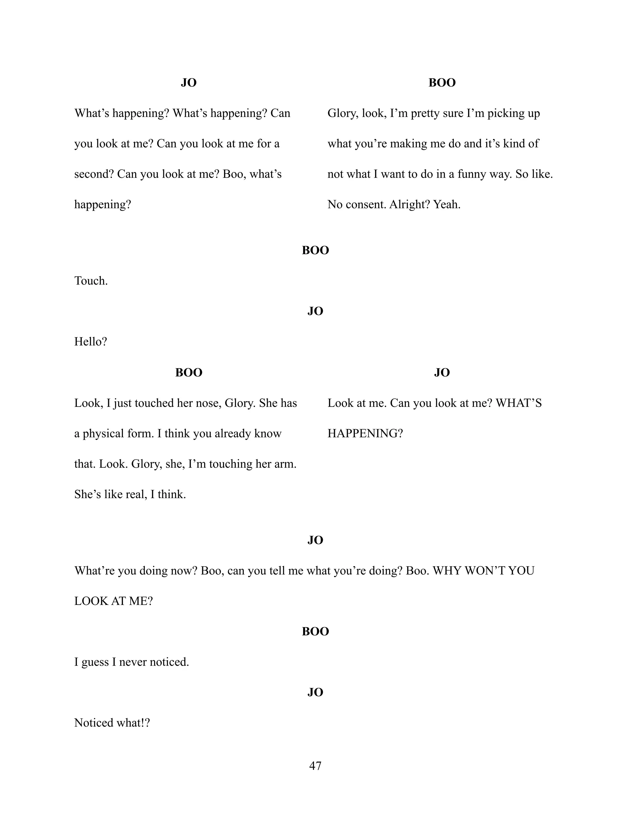 JO
What’s happening? What’s happening? Can
you look at me? Can you look at me for a
second? Can you look at me? Boo, what’s
happening?
BOO
Glory, look, I’m pretty sure I’m picking up
what you’re making me do and it’s kind of
not what I want to do in a funny way. So like.
No consent. Alright? Yeah.
BOO
Touch.
JO
Hello?
BOO
Look, I just touched her nose, Glory. She has
a physical form. I think you already know
that. Look. Glory, she, I’m touching her arm.
She’s like real, I think.
JO
Look at me. Can you look at me? WHAT’S
HAPPENING?
JO
What’re you doing now? Boo, can you tell me what you’re doing? Boo. WHY WON’T YOU
LOOK AT ME?
BOO
I guess I never noticed.
JO
Noticed what!?
47
 