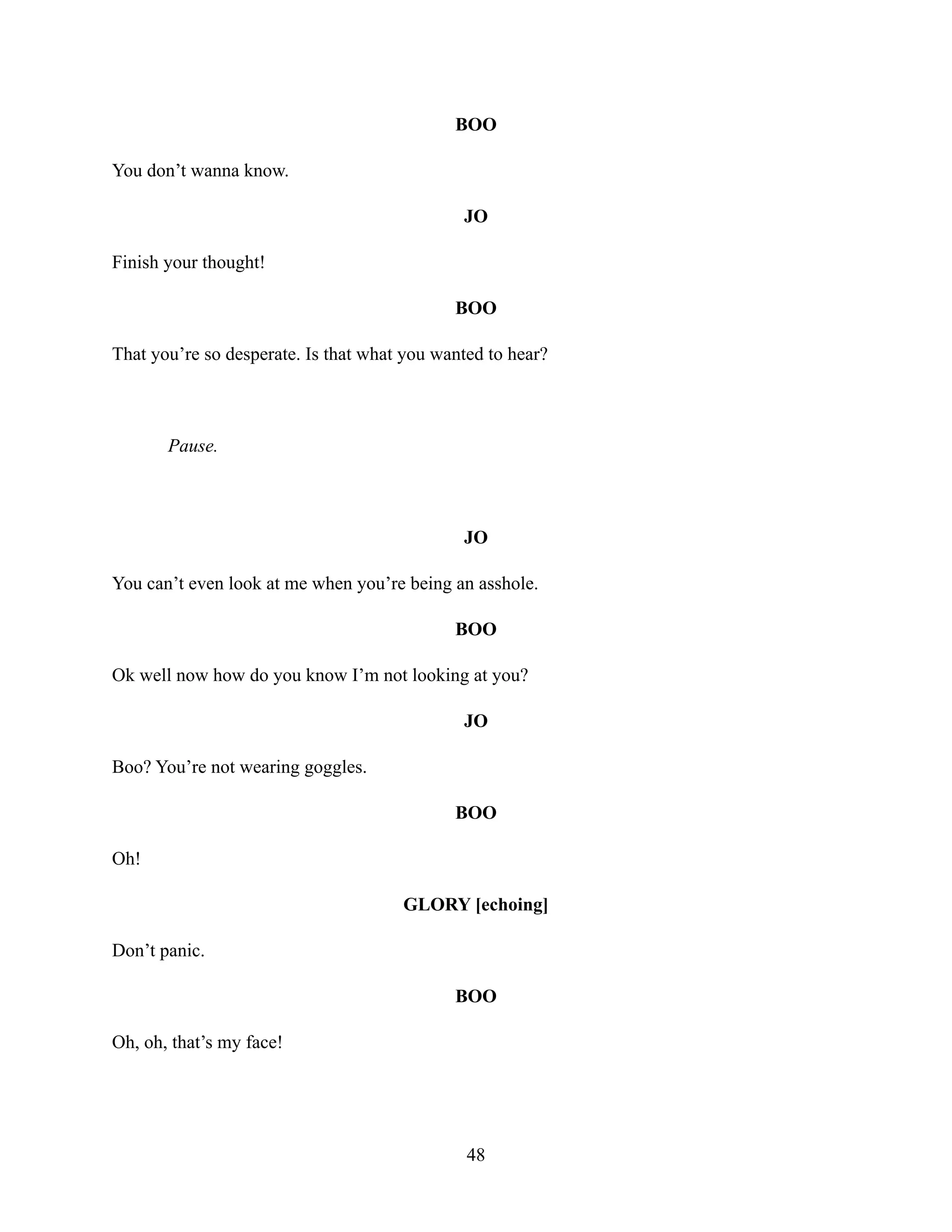 BOO
You don’t wanna know.
JO
Finish your thought!
BOO
That you’re so desperate. Is that what you wanted to hear?
Pause.
JO
You can’t even look at me when you’re being an asshole.
BOO
Ok well now how do you know I’m not looking at you?
JO
Boo? You’re not wearing goggles.
BOO
Oh!
GLORY [echoing]
Don’t panic.
BOO
Oh, oh, that’s my face!
48
 