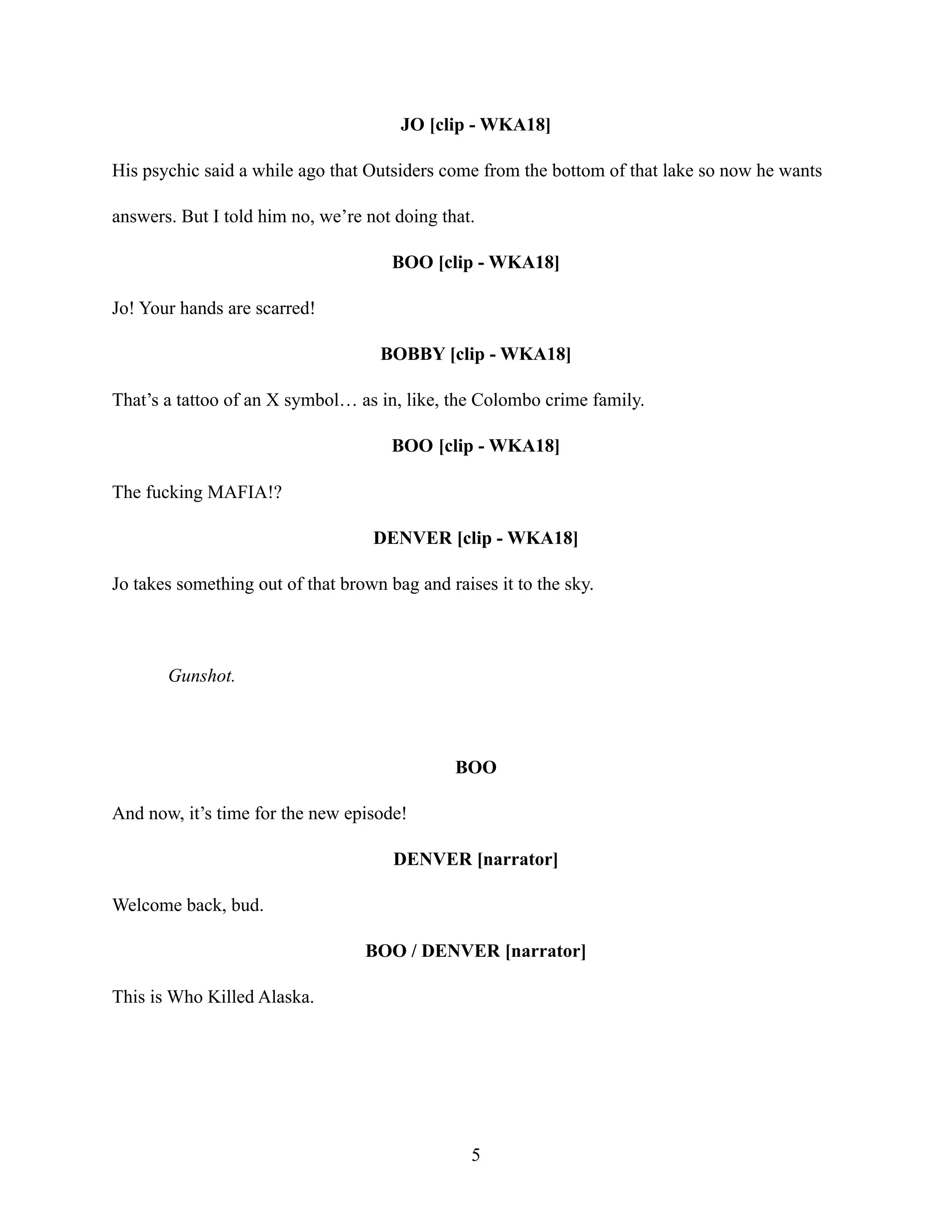JO [clip - WKA18]
His psychic said a while ago that Outsiders come from the bottom of that lake so now he wants
answers. But I told him no, we’re not doing that.
BOO [clip - WKA18]
Jo! Your hands are scarred!
BOBBY [clip - WKA18]
That’s a tattoo of an X symbol… as in, like, the Colombo crime family.
BOO [clip - WKA18]
The fucking MAFIA!?
DENVER [clip - WKA18]
Jo takes something out of that brown bag and raises it to the sky.
Gunshot.
BOO
And now, it’s time for the new episode!
DENVER [narrator]
Welcome back, bud.
BOO / DENVER [narrator]
This is Who Killed Alaska.
5
 