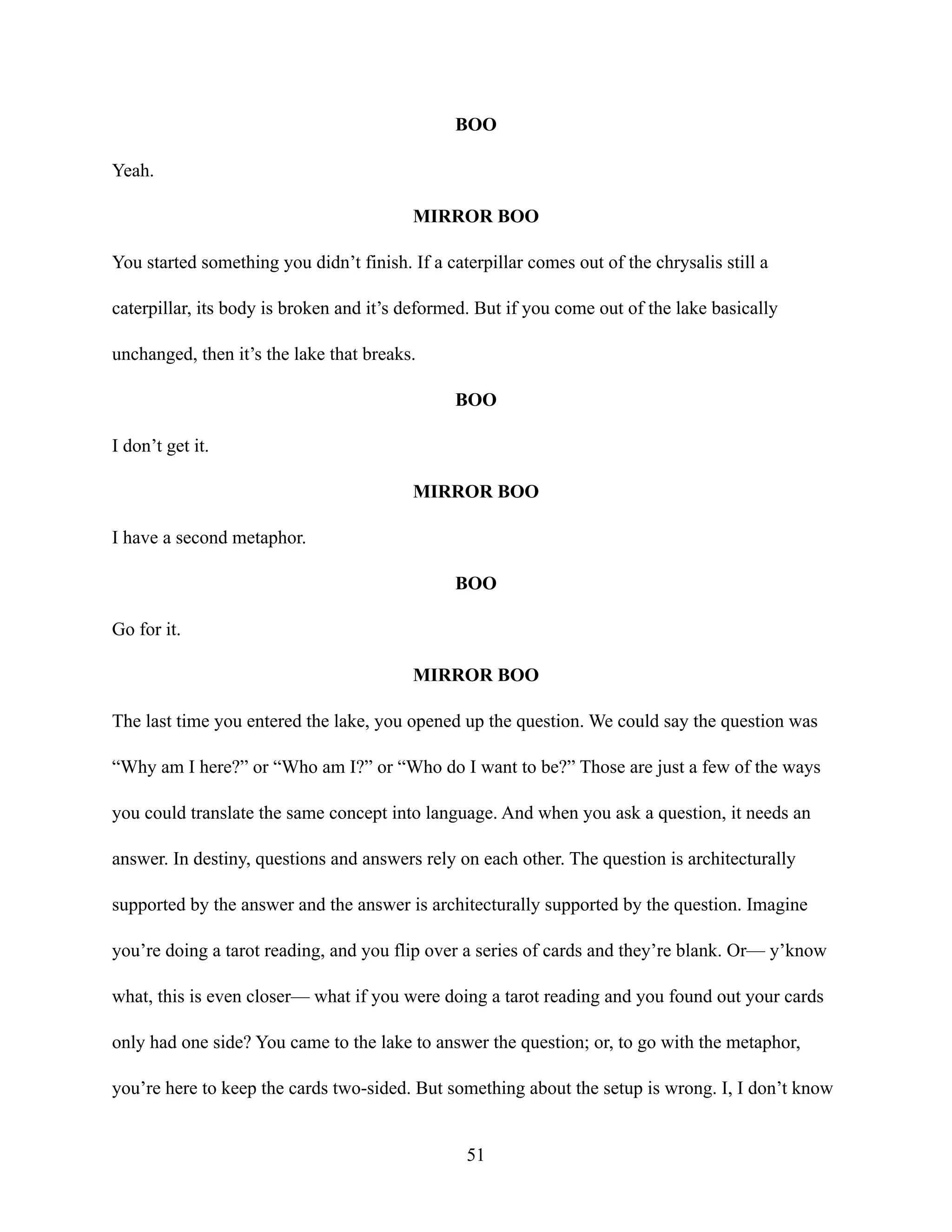 BOO
Yeah.
MIRROR BOO
You started something you didn’t finish. If a caterpillar comes out of the chrysalis still a
caterpillar, its body is broken and it’s deformed. But if you come out of the lake basically
unchanged, then it’s the lake that breaks.
BOO
I don’t get it.
MIRROR BOO
I have a second metaphor.
BOO
Go for it.
MIRROR BOO
The last time you entered the lake, you opened up the question. We could say the question was
“Why am I here?” or “Who am I?” or “Who do I want to be?” Those are just a few of the ways
you could translate the same concept into language. And when you ask a question, it needs an
answer. In destiny, questions and answers rely on each other. The question is architecturally
supported by the answer and the answer is architecturally supported by the question. Imagine
you’re doing a tarot reading, and you flip over a series of cards and they’re blank. Or— y’know
what, this is even closer— what if you were doing a tarot reading and you found out your cards
only had one side? You came to the lake to answer the question; or, to go with the metaphor,
you’re here to keep the cards two-sided. But something about the setup is wrong. I, I don’t know
51
 