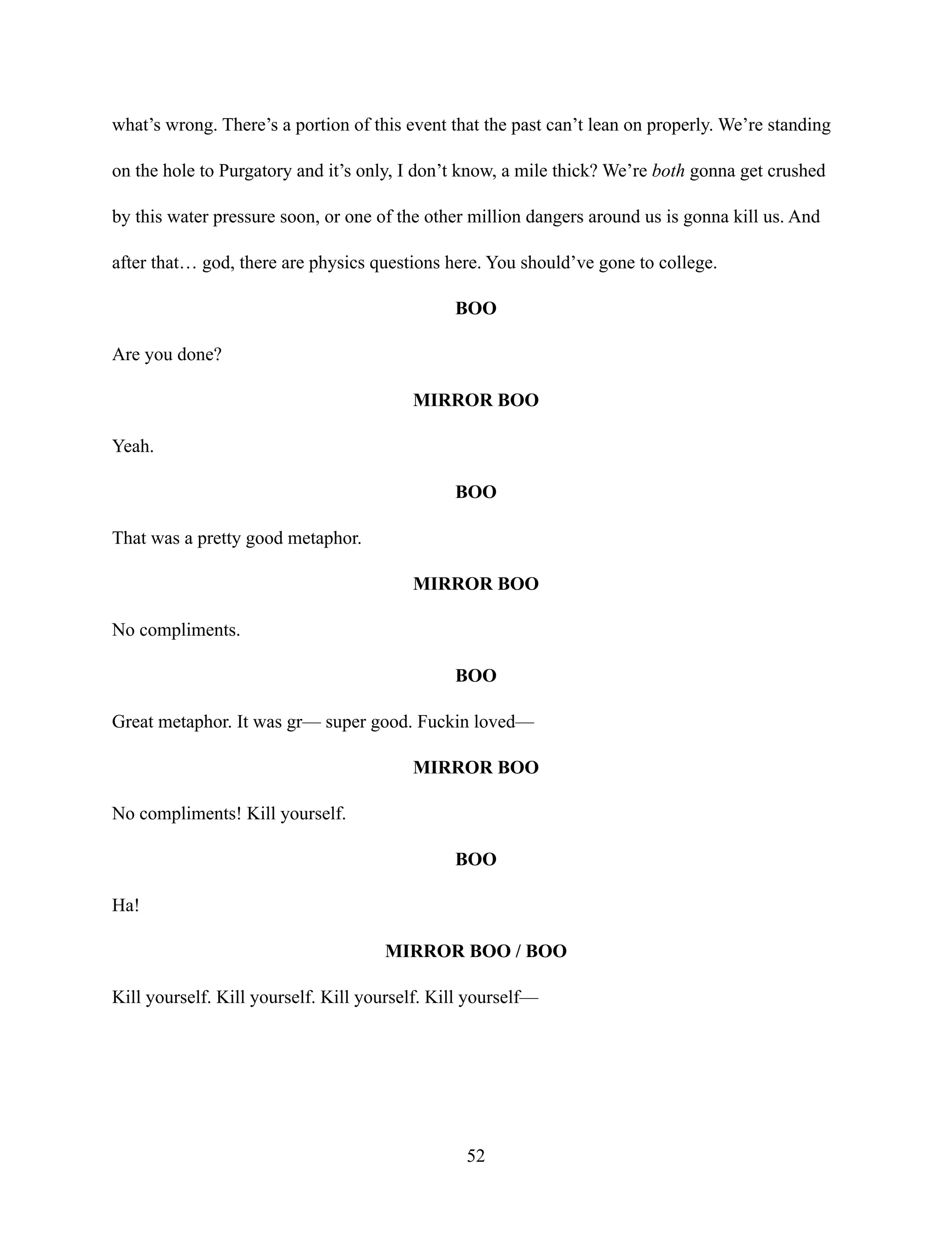 what’s wrong. There’s a portion of this event that the past can’t lean on properly. We’re standing
on the hole to Purgatory and it’s only, I don’t know, a mile thick? We’re both gonna get crushed
by this water pressure soon, or one of the other million dangers around us is gonna kill us. And
after that… god, there are physics questions here. You should’ve gone to college.
BOO
Are you done?
MIRROR BOO
Yeah.
BOO
That was a pretty good metaphor.
MIRROR BOO
No compliments.
BOO
Great metaphor. It was gr— super good. Fuckin loved—
MIRROR BOO
No compliments! Kill yourself.
BOO
Ha!
MIRROR BOO / BOO
Kill yourself. Kill yourself. Kill yourself. Kill yourself—
52
 