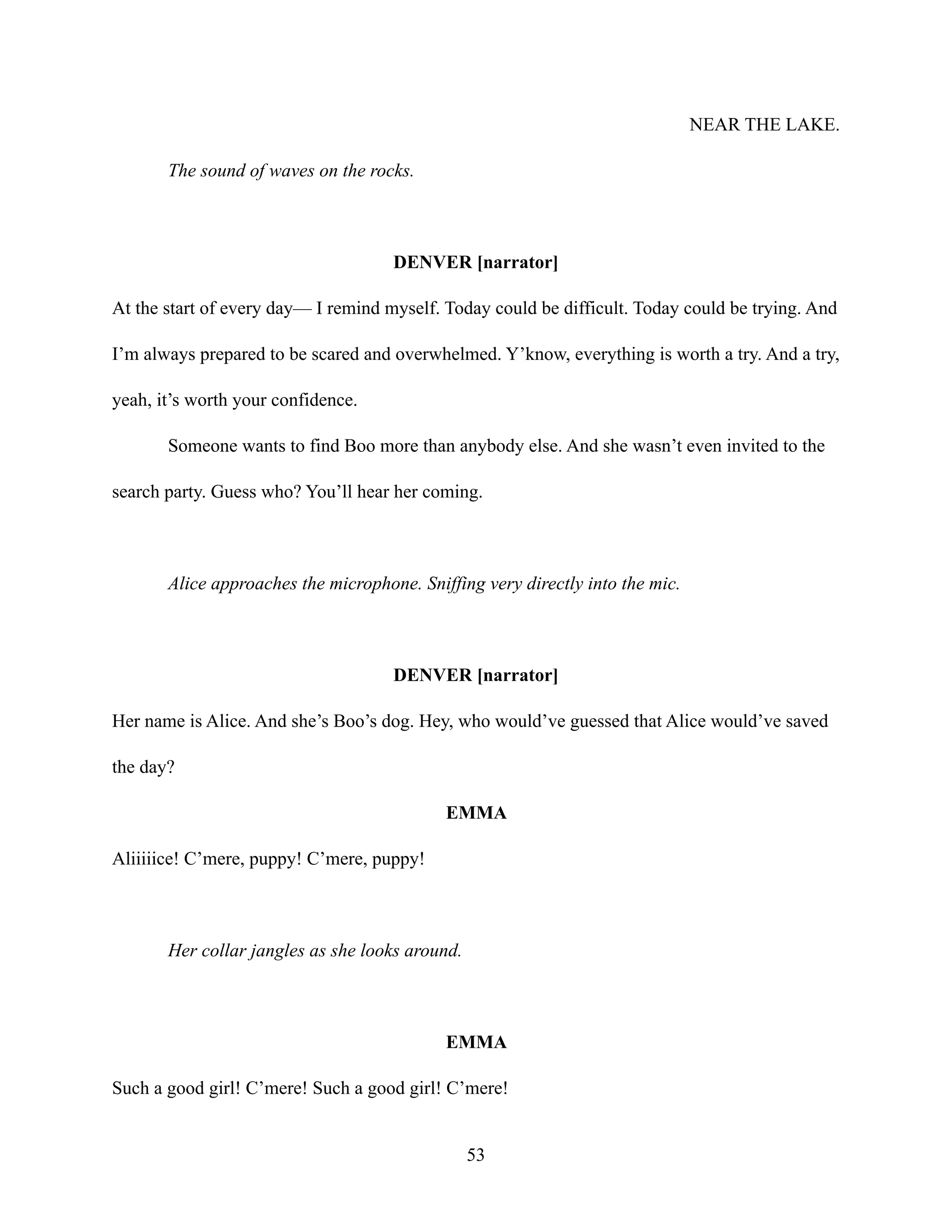 NEAR THE LAKE.
The sound of waves on the rocks.
DENVER [narrator]
At the start of every day— I remind myself. Today could be difficult. Today could be trying. And
I’m always prepared to be scared and overwhelmed. Y’know, everything is worth a try. And a try,
yeah, it’s worth your confidence.
Someone wants to find Boo more than anybody else. And she wasn’t even invited to the
search party. Guess who? You’ll hear her coming.
Alice approaches the microphone. Sniffing very directly into the mic.
DENVER [narrator]
Her name is Alice. And she’s Boo’s dog. Hey, who would’ve guessed that Alice would’ve saved
the day?
EMMA
Aliiiiice! C’mere, puppy! C’mere, puppy!
Her collar jangles as she looks around.
EMMA
Such a good girl! C’mere! Such a good girl! C’mere!
53
 