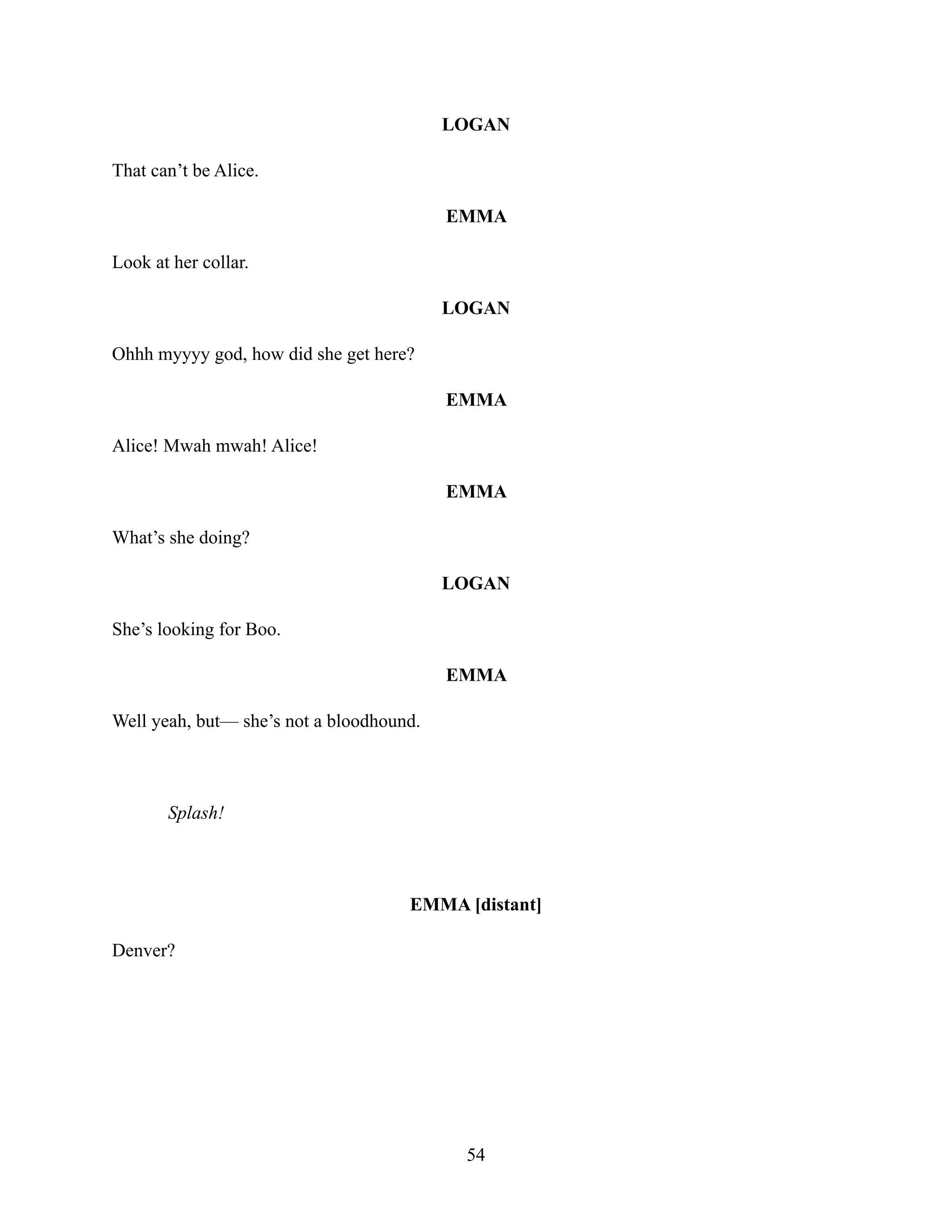 LOGAN
That can’t be Alice.
EMMA
Look at her collar.
LOGAN
Ohhh myyyy god, how did she get here?
EMMA
Alice! Mwah mwah! Alice!
EMMA
What’s she doing?
LOGAN
She’s looking for Boo.
EMMA
Well yeah, but— she’s not a bloodhound.
Splash!
EMMA [distant]
Denver?
54
 