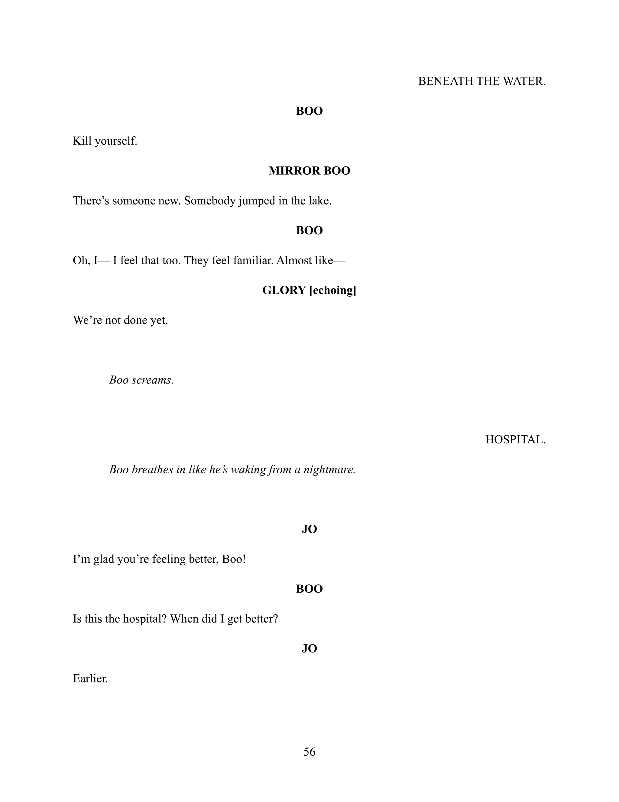 BENEATH THE WATER.
BOO
Kill yourself.
MIRROR BOO
There’s someone new. Somebody jumped in the lake.
BOO
Oh, I— I feel that too. They feel familiar. Almost like—
GLORY [echoing]
We’re not done yet.
Boo screams.
HOSPITAL.
Boo breathes in like he’s waking from a nightmare.
JO
I’m glad you’re feeling better, Boo!
BOO
Is this the hospital? When did I get better?
JO
Earlier.
56
 