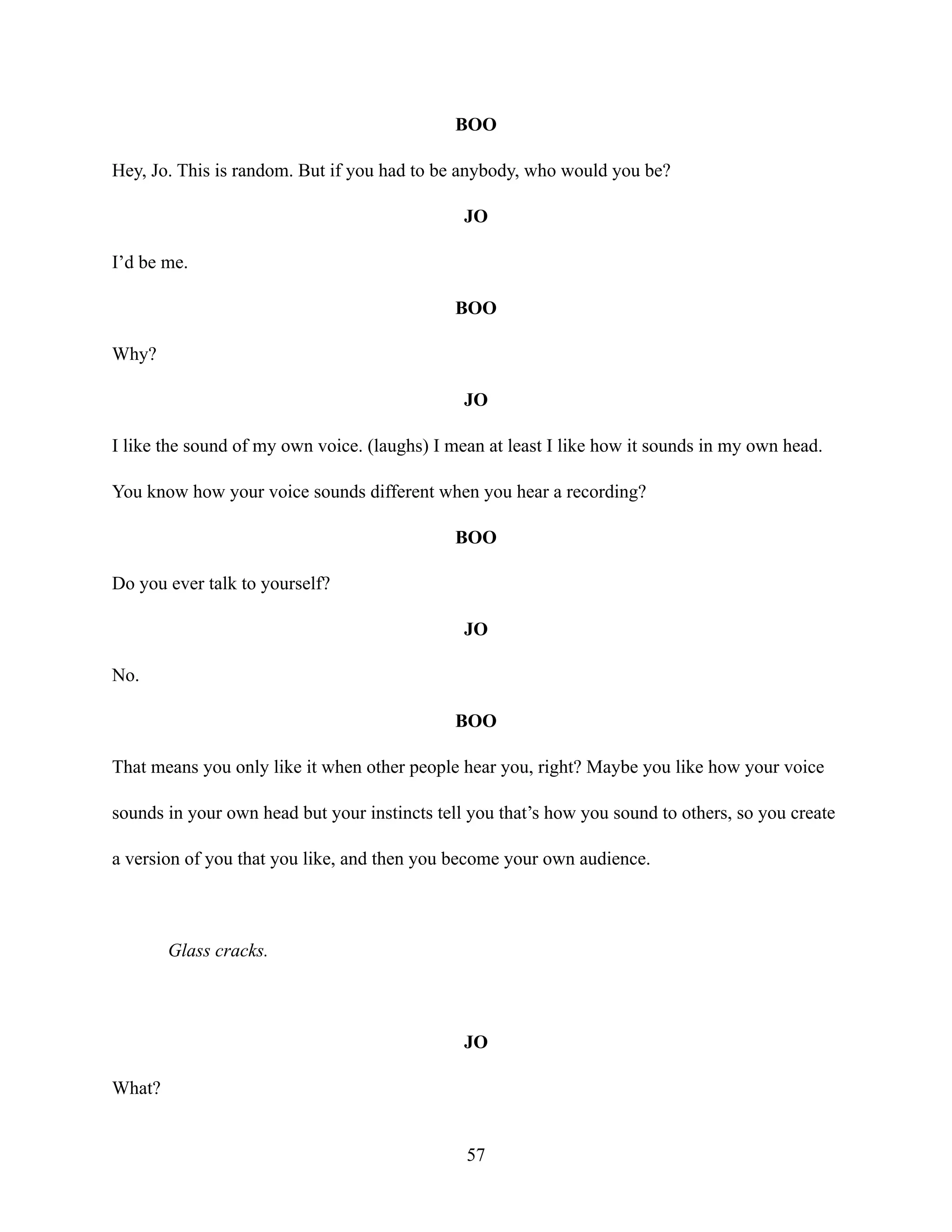 BOO
Hey, Jo. This is random. But if you had to be anybody, who would you be?
JO
I’d be me.
BOO
Why?
JO
I like the sound of my own voice. (laughs) I mean at least I like how it sounds in my own head.
You know how your voice sounds different when you hear a recording?
BOO
Do you ever talk to yourself?
JO
No.
BOO
That means you only like it when other people hear you, right? Maybe you like how your voice
sounds in your own head but your instincts tell you that’s how you sound to others, so you create
a version of you that you like, and then you become your own audience.
Glass cracks.
JO
What?
57
 