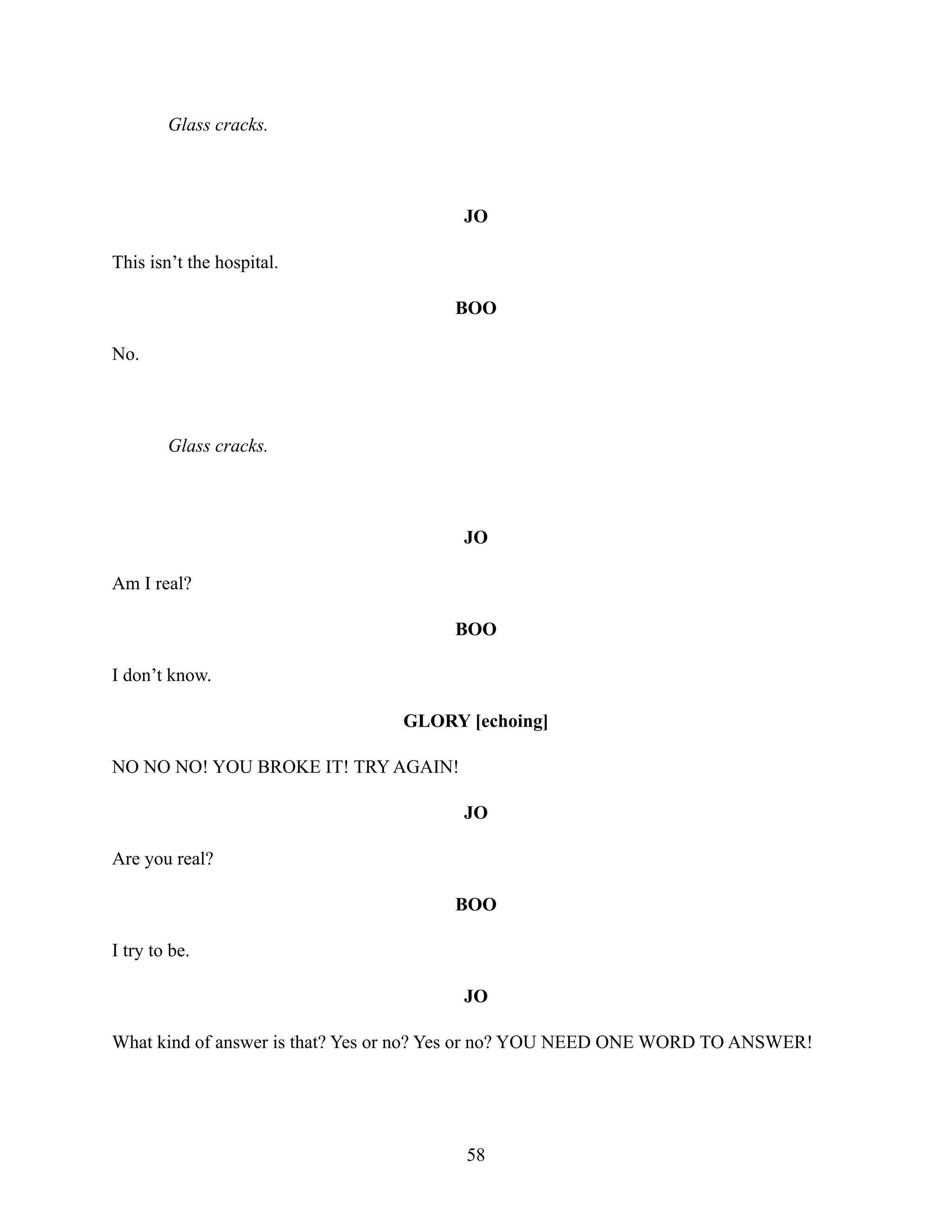 Glass cracks.
JO
This isn’t the hospital.
BOO
No.
Glass cracks.
JO
Am I real?
BOO
I don’t know.
GLORY [echoing]
NO NO NO! YOU BROKE IT! TRY AGAIN!
JO
Are you real?
BOO
I try to be.
JO
What kind of answer is that? Yes or no? Yes or no? YOU NEED ONE WORD TO ANSWER!
58
 