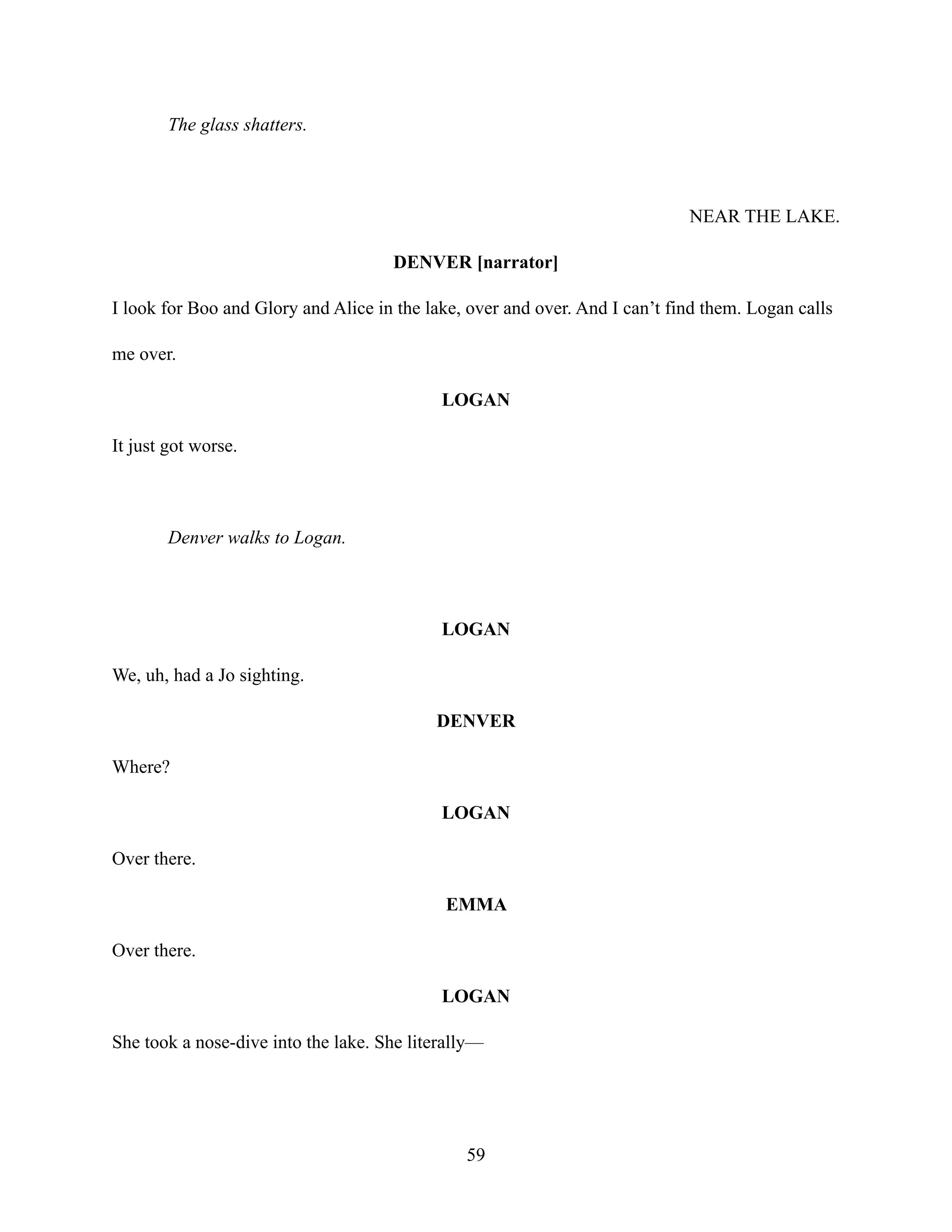 The glass shatters.
NEAR THE LAKE.
DENVER [narrator]
I look for Boo and Glory and Alice in the lake, over and over. And I can’t find them. Logan calls
me over.
LOGAN
It just got worse.
Denver walks to Logan.
LOGAN
We, uh, had a Jo sighting.
DENVER
Where?
LOGAN
Over there.
EMMA
Over there.
LOGAN
She took a nose-dive into the lake. She literally—
59
 