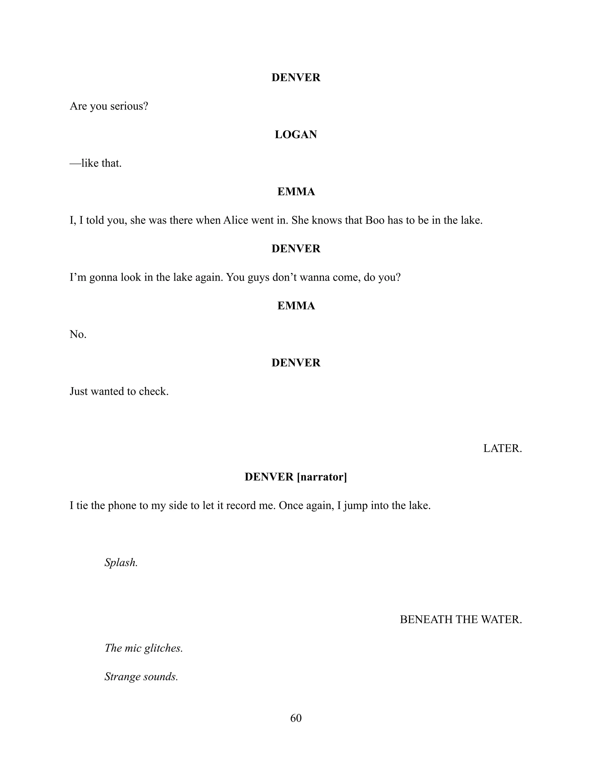 DENVER
Are you serious?
LOGAN
—like that.
EMMA
I, I told you, she was there when Alice went in. She knows that Boo has to be in the lake.
DENVER
I’m gonna look in the lake again. You guys don’t wanna come, do you?
EMMA
No.
DENVER
Just wanted to check.
LATER.
DENVER [narrator]
I tie the phone to my side to let it record me. Once again, I jump into the lake.
Splash.
BENEATH THE WATER.
The mic glitches.
Strange sounds.
60
 