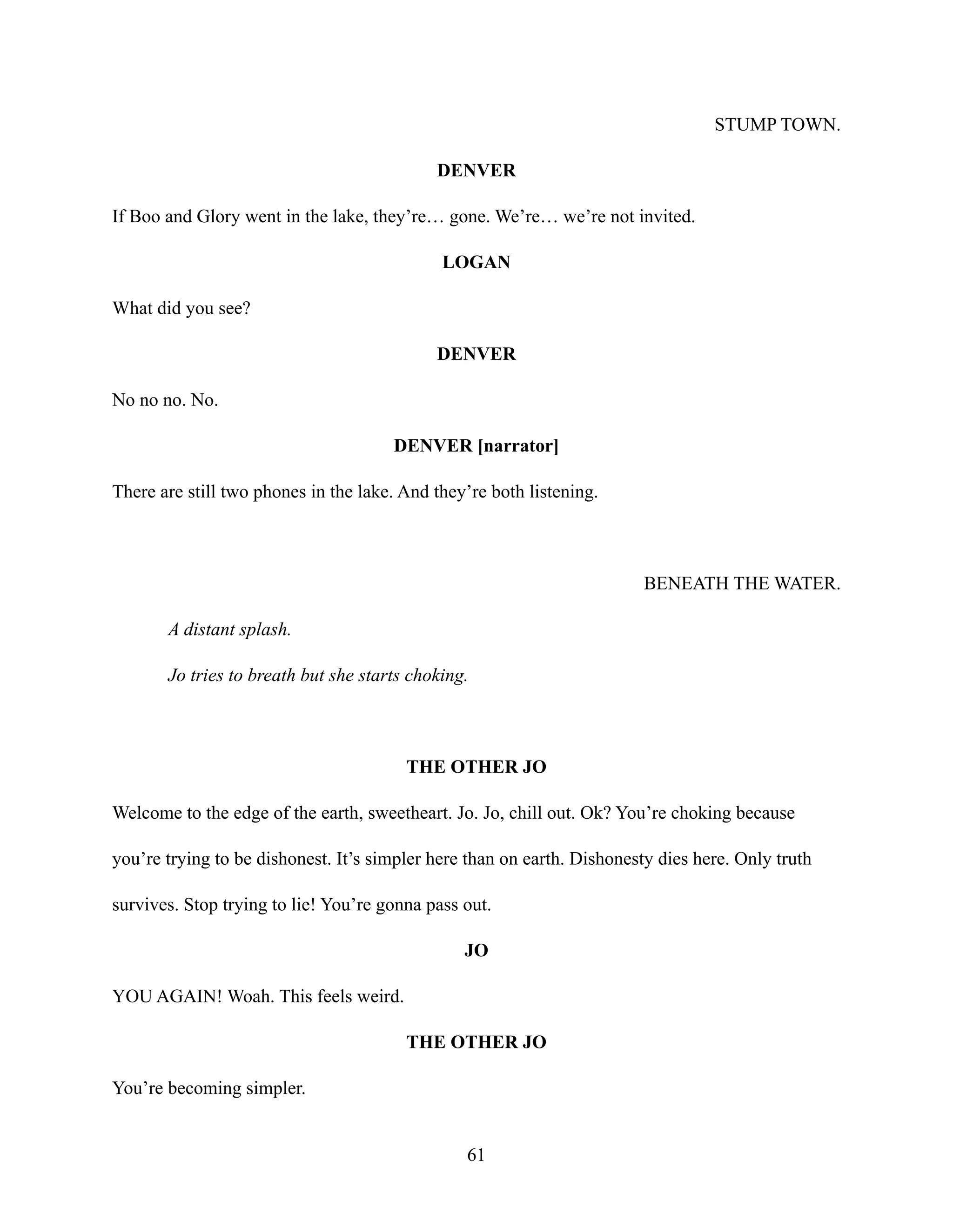 STUMP TOWN.
DENVER
If Boo and Glory went in the lake, they’re… gone. We’re… we’re not invited.
LOGAN
What did you see?
DENVER
No no no. No.
DENVER [narrator]
There are still two phones in the lake. And they’re both listening.
BENEATH THE WATER.
A distant splash.
Jo tries to breath but she starts choking.
THE OTHER JO
Welcome to the edge of the earth, sweetheart. Jo. Jo, chill out. Ok? You’re choking because
you’re trying to be dishonest. It’s simpler here than on earth. Dishonesty dies here. Only truth
survives. Stop trying to lie! You’re gonna pass out.
JO
YOU AGAIN! Woah. This feels weird.
THE OTHER JO
You’re becoming simpler.
61
 