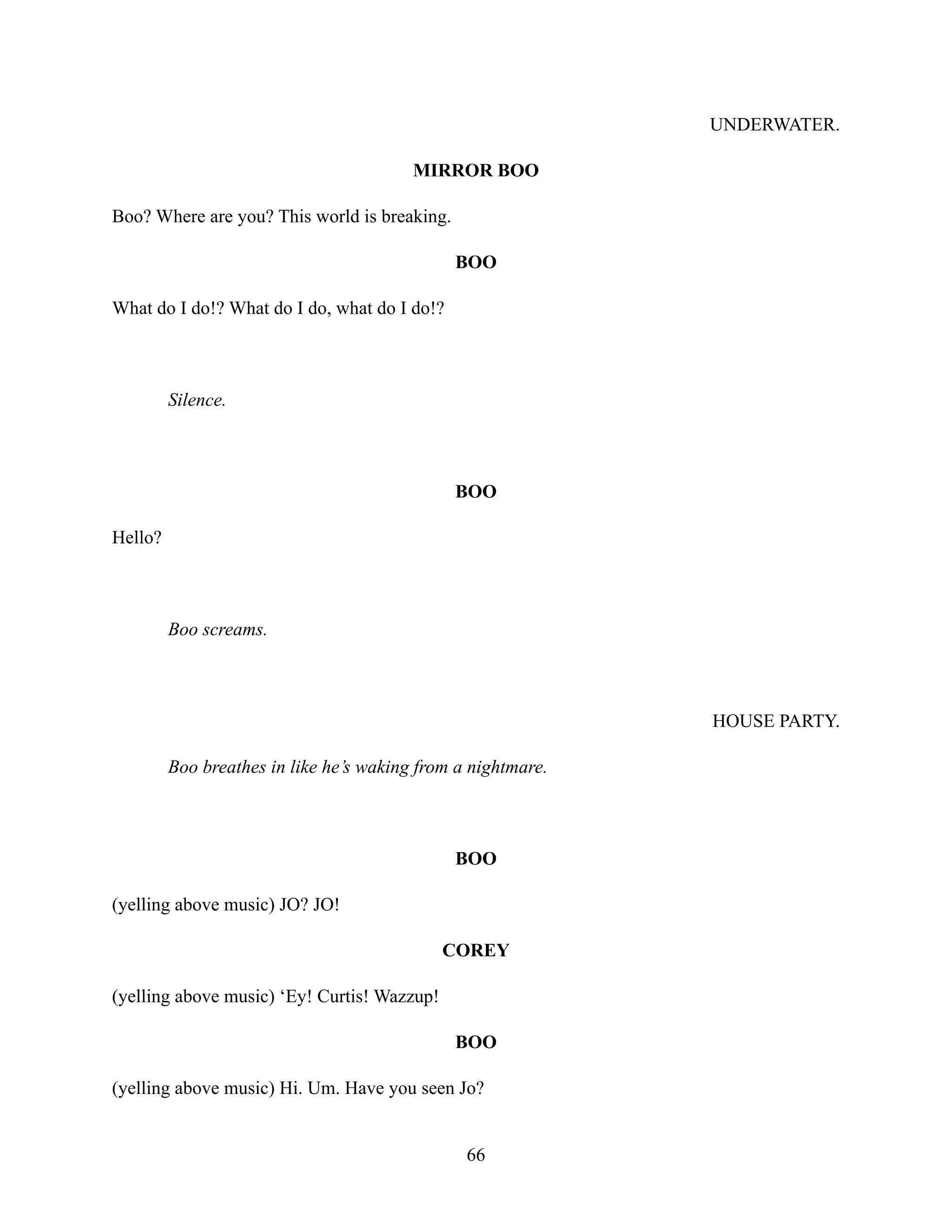 UNDERWATER.
MIRROR BOO
Boo? Where are you? This world is breaking.
BOO
What do I do!? What do I do, what do I do!?
Silence.
BOO
Hello?
Boo screams.
HOUSE PARTY.
Boo breathes in like he’s waking from a nightmare.
BOO
(yelling above music) JO? JO!
COREY
(yelling above music) ‘Ey! Curtis! Wazzup!
BOO
(yelling above music) Hi. Um. Have you seen Jo?
66
 