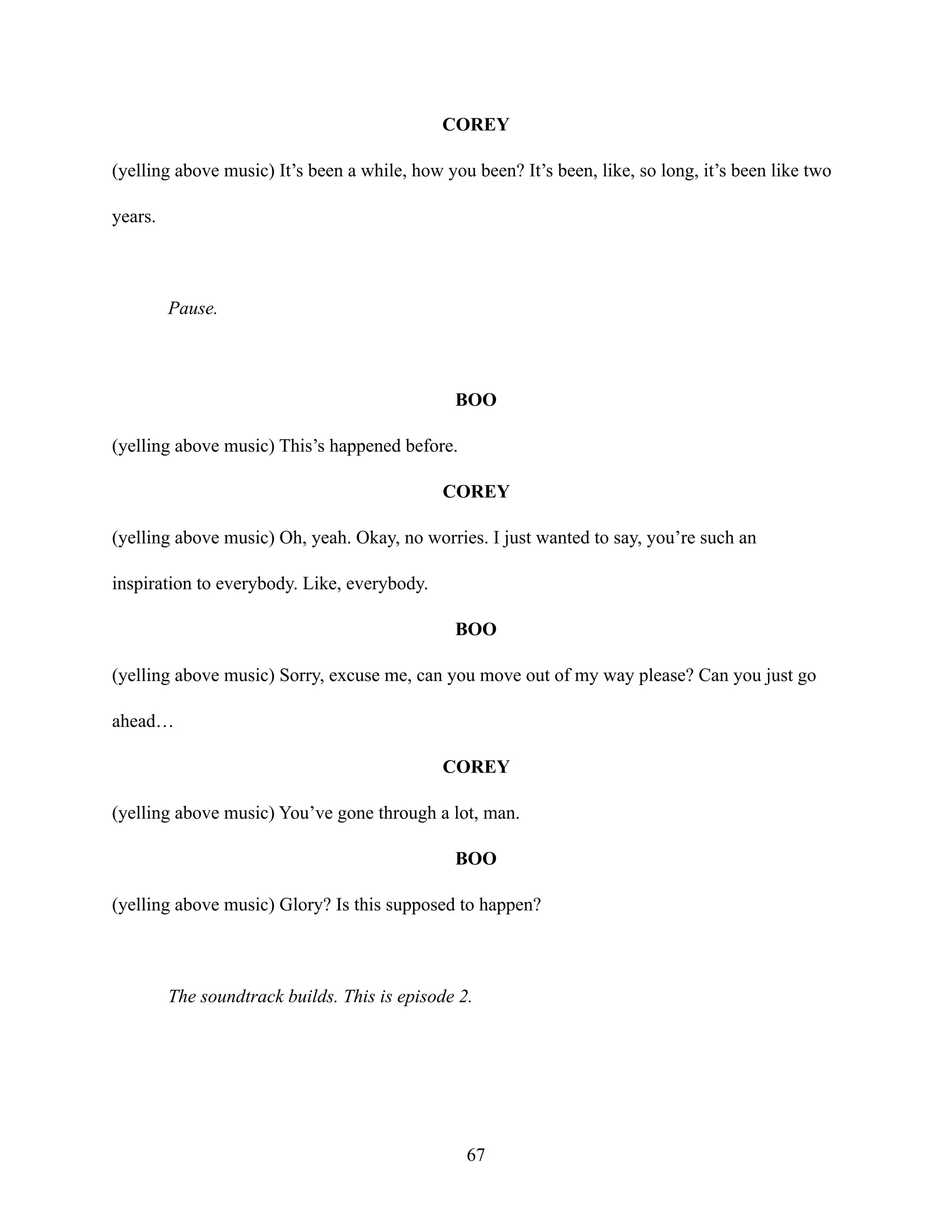 COREY
(yelling above music) It’s been a while, how you been? It’s been, like, so long, it’s been like two
years.
Pause.
BOO
(yelling above music) This’s happened before.
COREY
(yelling above music) Oh, yeah. Okay, no worries. I just wanted to say, you’re such an
inspiration to everybody. Like, everybody.
BOO
(yelling above music) Sorry, excuse me, can you move out of my way please? Can you just go
ahead…
COREY
(yelling above music) You’ve gone through a lot, man.
BOO
(yelling above music) Glory? Is this supposed to happen?
The soundtrack builds. This is episode 2.
67
 