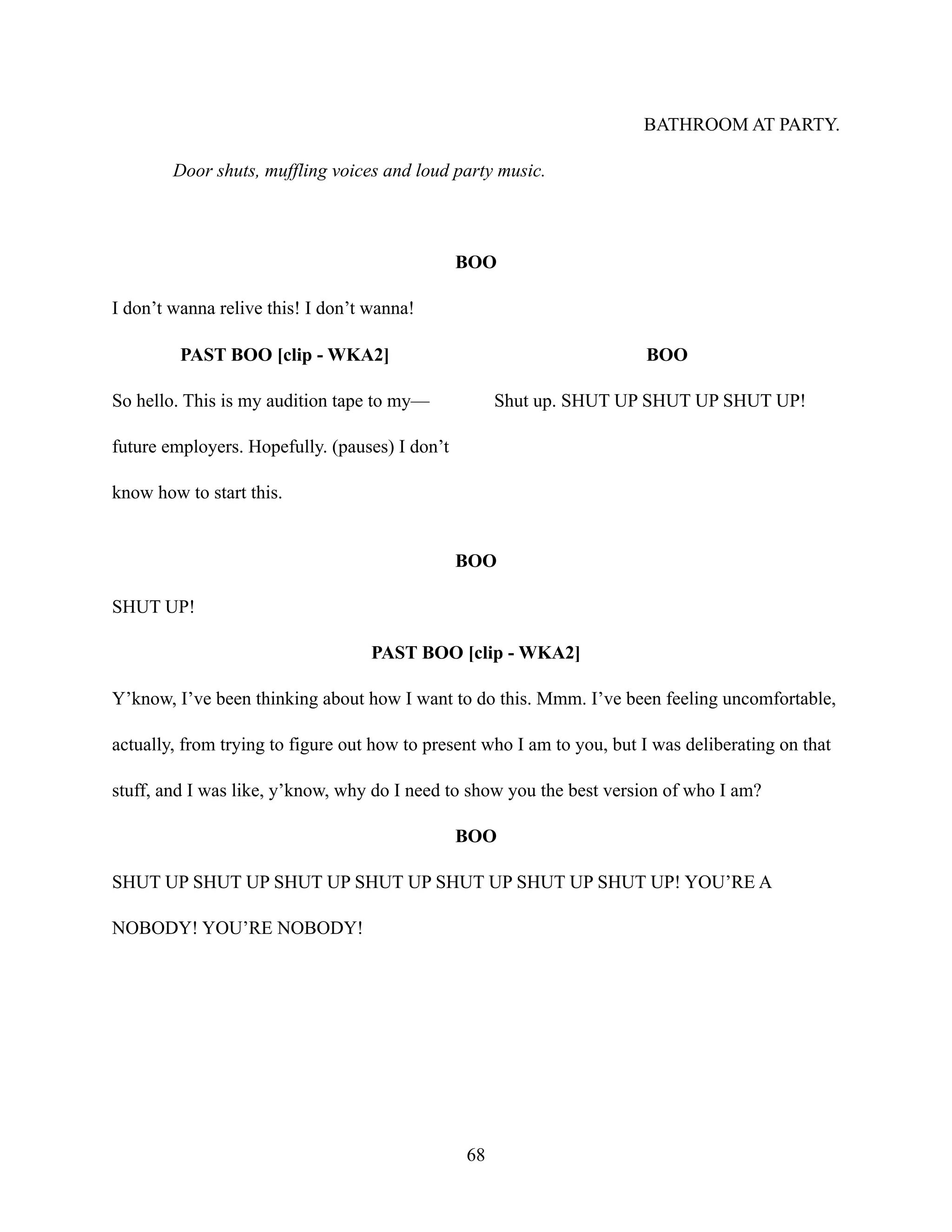 BATHROOM AT PARTY.
Door shuts, muffling voices and loud party music.
BOO
I don’t wanna relive this! I don’t wanna!
PAST BOO [clip - WKA2]
So hello. This is my audition tape to my—
future employers. Hopefully. (pauses) I don’t
know how to start this.
BOO
Shut up. SHUT UP SHUT UP SHUT UP!
BOO
SHUT UP!
PAST BOO [clip - WKA2]
Y’know, I’ve been thinking about how I want to do this. Mmm. I’ve been feeling uncomfortable,
actually, from trying to figure out how to present who I am to you, but I was deliberating on that
stuff, and I was like, y’know, why do I need to show you the best version of who I am?
BOO
SHUT UP SHUT UP SHUT UP SHUT UP SHUT UP SHUT UP SHUT UP! YOU’RE A
NOBODY! YOU’RE NOBODY!
68
 
