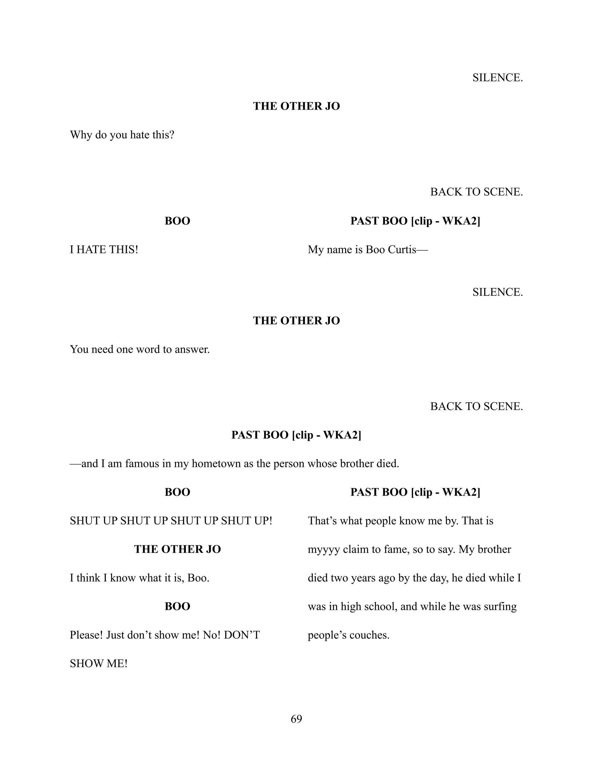 SILENCE.
THE OTHER JO
Why do you hate this?
BACK TO SCENE.
BOO
I HATE THIS!
PAST BOO [clip - WKA2]
My name is Boo Curtis—
SILENCE.
THE OTHER JO
You need one word to answer.
BACK TO SCENE.
PAST BOO [clip - WKA2]
—and I am famous in my hometown as the person whose brother died.
BOO
SHUT UP SHUT UP SHUT UP SHUT UP!
THE OTHER JO
I think I know what it is, Boo.
BOO
Please! Just don’t show me! No! DON’T
SHOW ME!
PAST BOO [clip - WKA2]
That’s what people know me by. That is
myyyy claim to fame, so to say. My brother
died two years ago by the day, he died while I
was in high school, and while he was surfing
people’s couches.
69
 