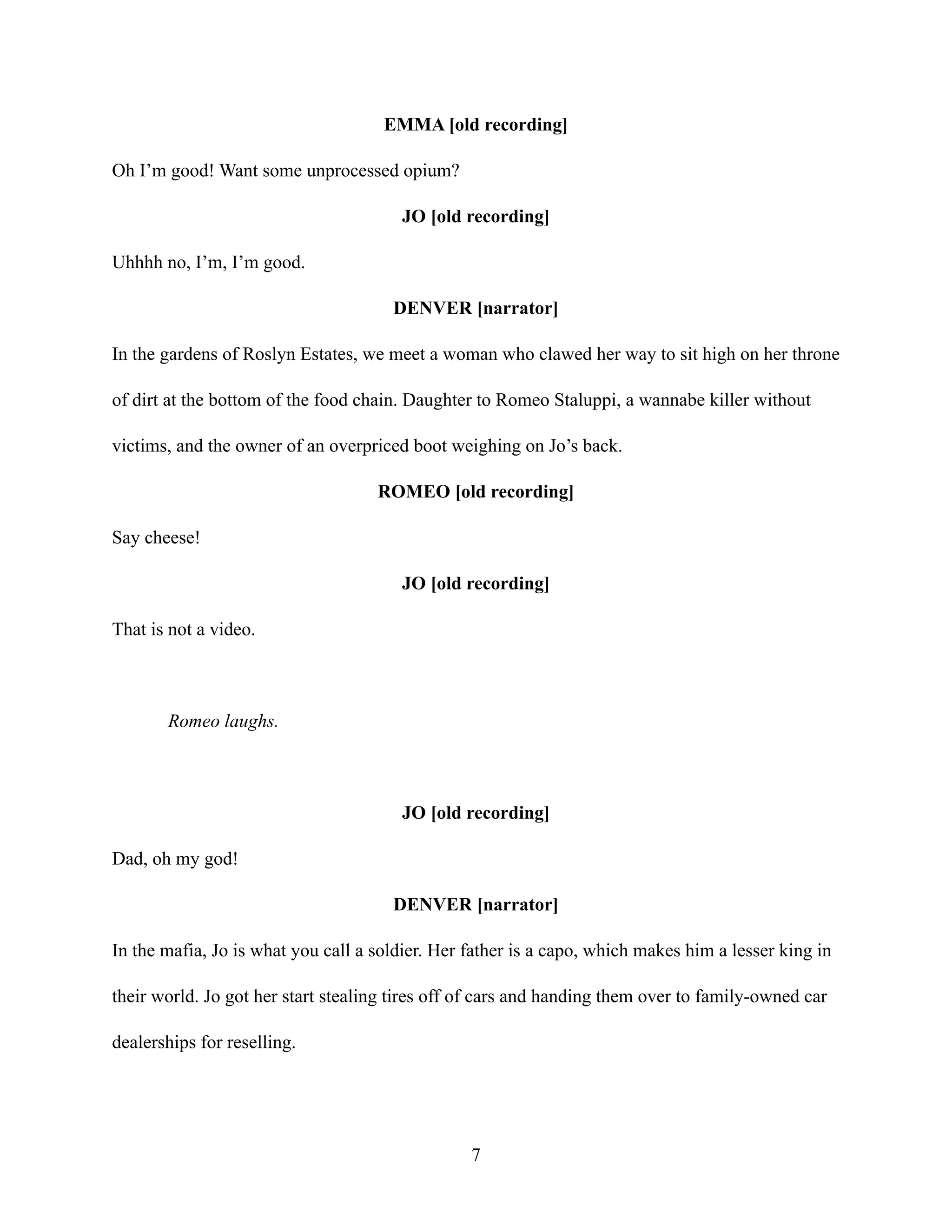 EMMA [old recording]
Oh I’m good! Want some unprocessed opium?
JO [old recording]
Uhhhh no, I’m, I’m good.
DENVER [narrator]
In the gardens of Roslyn Estates, we meet a woman who clawed her way to sit high on her throne
of dirt at the bottom of the food chain. Daughter to Romeo Staluppi, a wannabe killer without
victims, and the owner of an overpriced boot weighing on Jo’s back.
ROMEO [old recording]
Say cheese!
JO [old recording]
That is not a video.
Romeo laughs.
JO [old recording]
Dad, oh my god!
DENVER [narrator]
In the mafia, Jo is what you call a soldier. Her father is a capo, which makes him a lesser king in
their world. Jo got her start stealing tires off of cars and handing them over to family-owned car
dealerships for reselling.
7
 