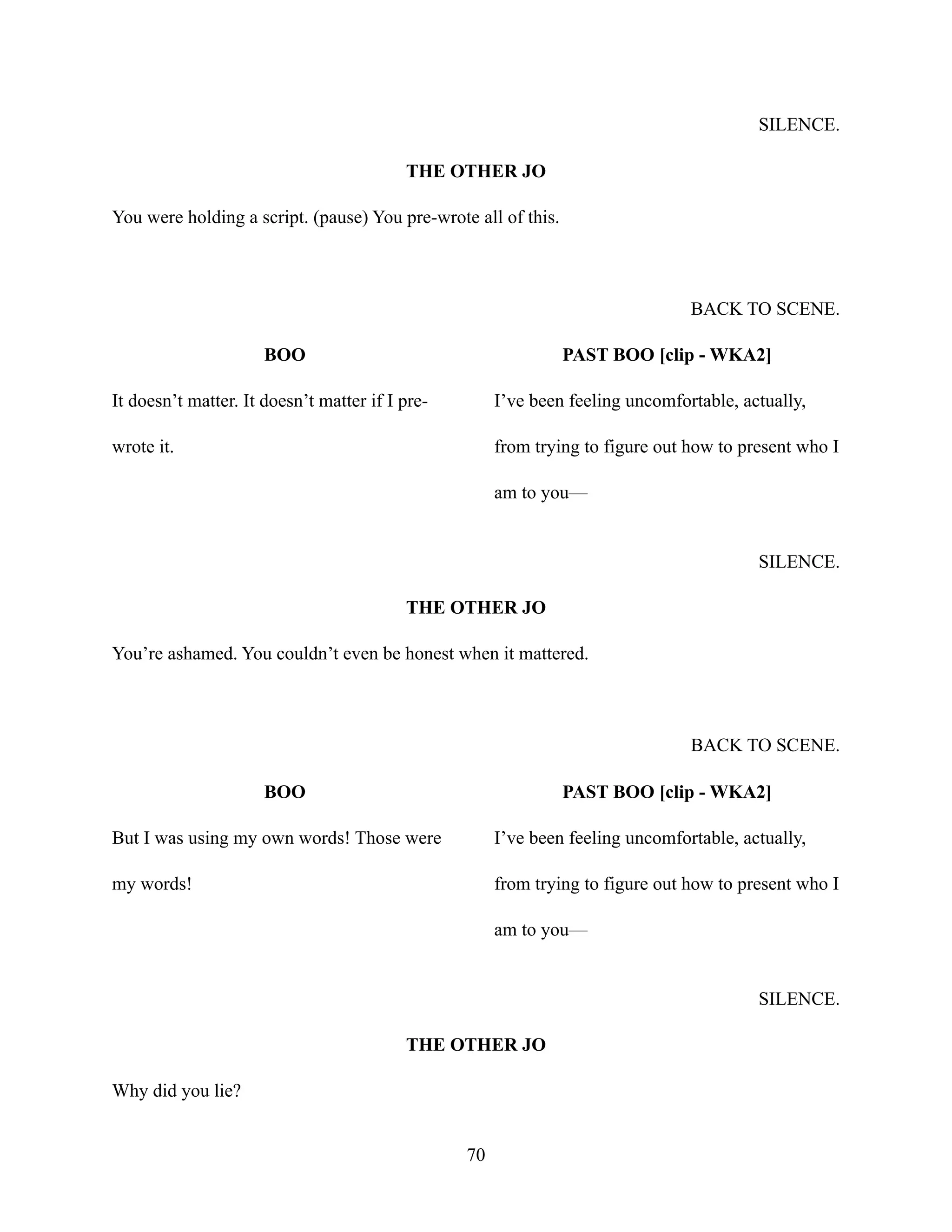 SILENCE.
THE OTHER JO
You were holding a script. (pause) You pre-wrote all of this.
BACK TO SCENE.
BOO
It doesn’t matter. It doesn’t matter if I pre-
wrote it.
PAST BOO [clip - WKA2]
I’ve been feeling uncomfortable, actually,
from trying to figure out how to present who I
am to you—
SILENCE.
THE OTHER JO
You’re ashamed. You couldn’t even be honest when it mattered.
BACK TO SCENE.
BOO
But I was using my own words! Those were
my words!
PAST BOO [clip - WKA2]
I’ve been feeling uncomfortable, actually,
from trying to figure out how to present who I
am to you—
SILENCE.
THE OTHER JO
Why did you lie?
70
 