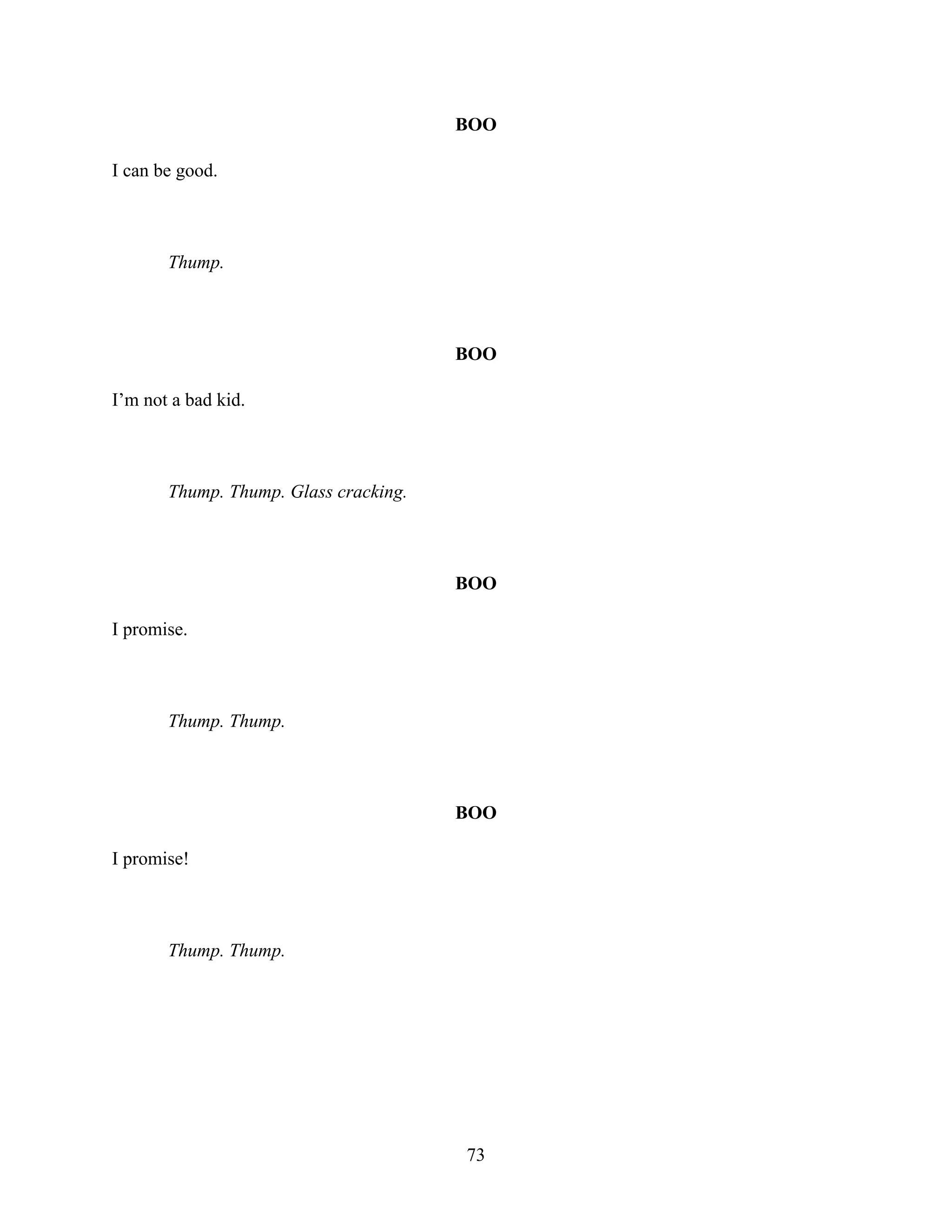 BOO
I can be good.
Thump.
BOO
I’m not a bad kid.
Thump. Thump. Glass cracking.
BOO
I promise.
Thump. Thump.
BOO
I promise!
Thump. Thump.
73
 