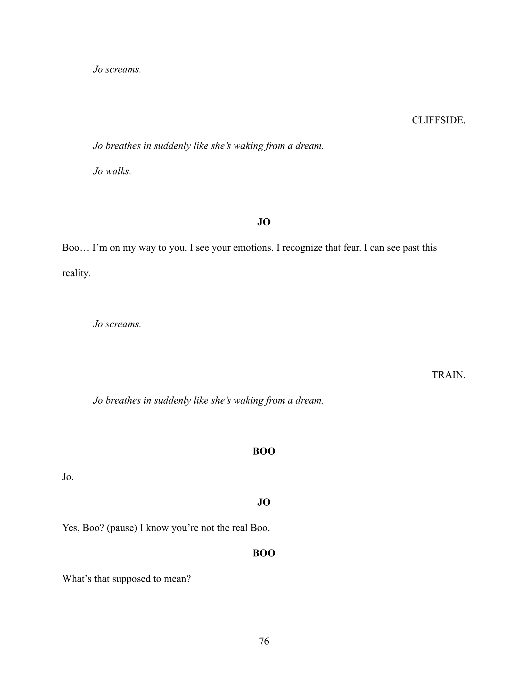 Jo screams.
CLIFFSIDE.
Jo breathes in suddenly like she’s waking from a dream.
Jo walks.
JO
Boo… I’m on my way to you. I see your emotions. I recognize that fear. I can see past this
reality.
Jo screams.
TRAIN.
Jo breathes in suddenly like she’s waking from a dream.
BOO
Jo.
JO
Yes, Boo? (pause) I know you’re not the real Boo.
BOO
What’s that supposed to mean?
76
 