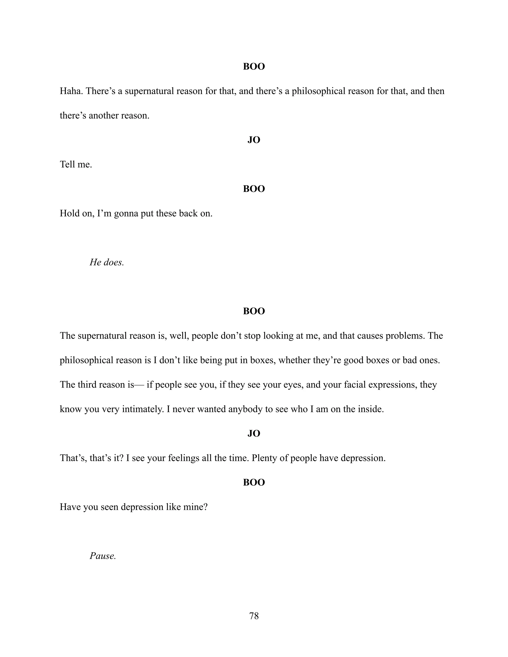 BOO
Haha. There’s a supernatural reason for that, and there’s a philosophical reason for that, and then
there’s another reason.
JO
Tell me.
BOO
Hold on, I’m gonna put these back on.
He does.
BOO
The supernatural reason is, well, people don’t stop looking at me, and that causes problems. The
philosophical reason is I don’t like being put in boxes, whether they’re good boxes or bad ones.
The third reason is— if people see you, if they see your eyes, and your facial expressions, they
know you very intimately. I never wanted anybody to see who I am on the inside.
JO
That’s, that’s it? I see your feelings all the time. Plenty of people have depression.
BOO
Have you seen depression like mine?
Pause.
78
 