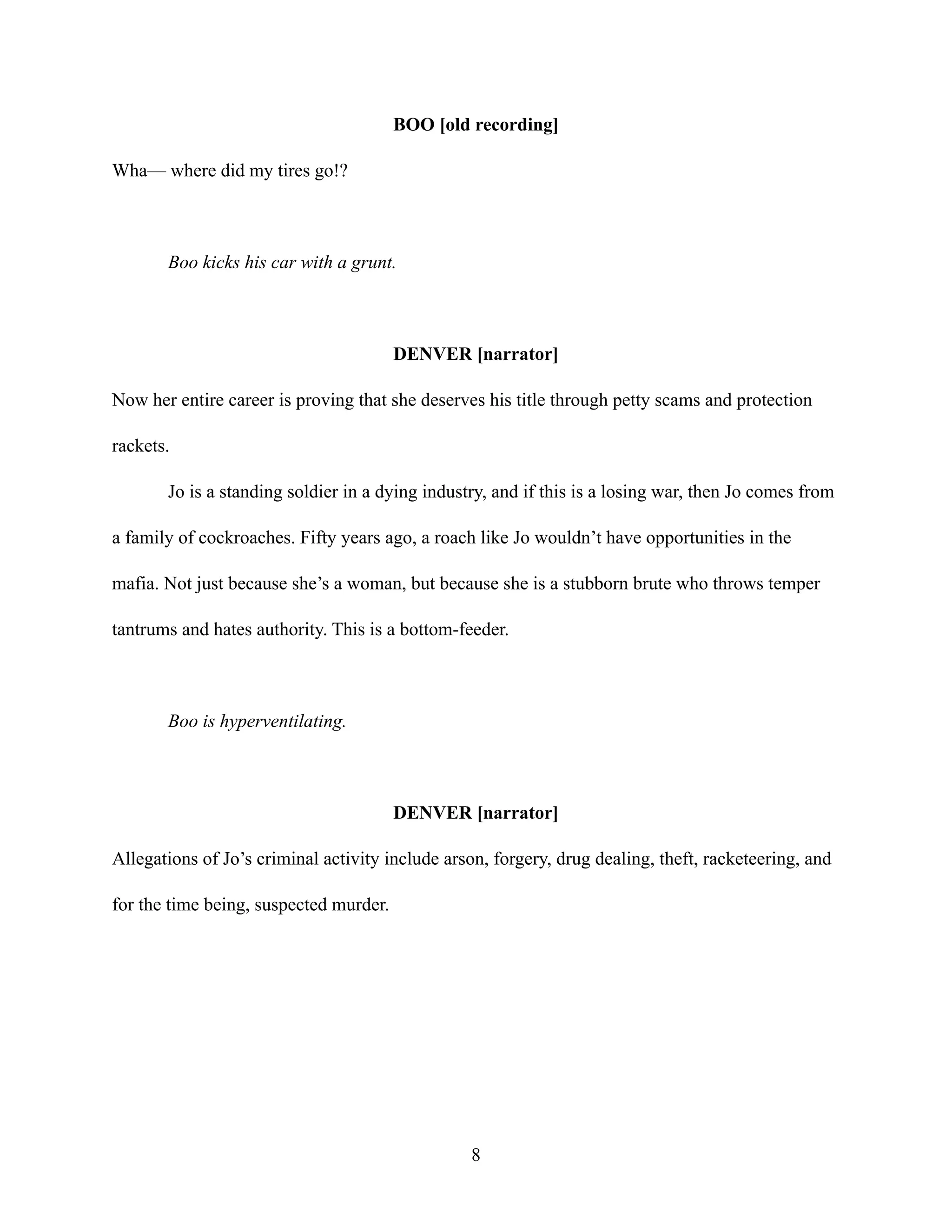 BOO [old recording]
Wha— where did my tires go!?
Boo kicks his car with a grunt.
DENVER [narrator]
Now her entire career is proving that she deserves his title through petty scams and protection
rackets.
Jo is a standing soldier in a dying industry, and if this is a losing war, then Jo comes from
a family of cockroaches. Fifty years ago, a roach like Jo wouldn’t have opportunities in the
mafia. Not just because she’s a woman, but because she is a stubborn brute who throws temper
tantrums and hates authority. This is a bottom-feeder.
Boo is hyperventilating.
DENVER [narrator]
Allegations of Jo’s criminal activity include arson, forgery, drug dealing, theft, racketeering, and
for the time being, suspected murder.
8
 