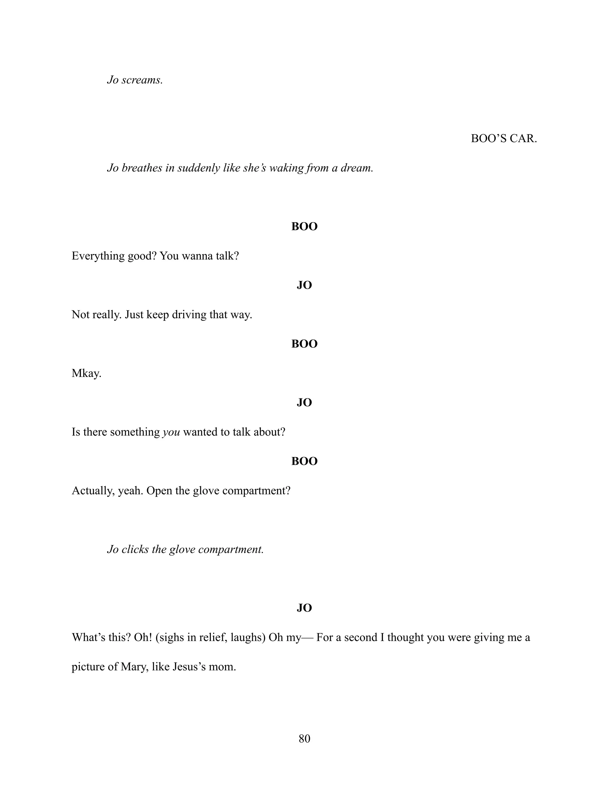 Jo screams.
BOO’S CAR.
Jo breathes in suddenly like she’s waking from a dream.
BOO
Everything good? You wanna talk?
JO
Not really. Just keep driving that way.
BOO
Mkay.
JO
Is there something you wanted to talk about?
BOO
Actually, yeah. Open the glove compartment?
Jo clicks the glove compartment.
JO
What’s this? Oh! (sighs in relief, laughs) Oh my— For a second I thought you were giving me a
picture of Mary, like Jesus’s mom.
80
 