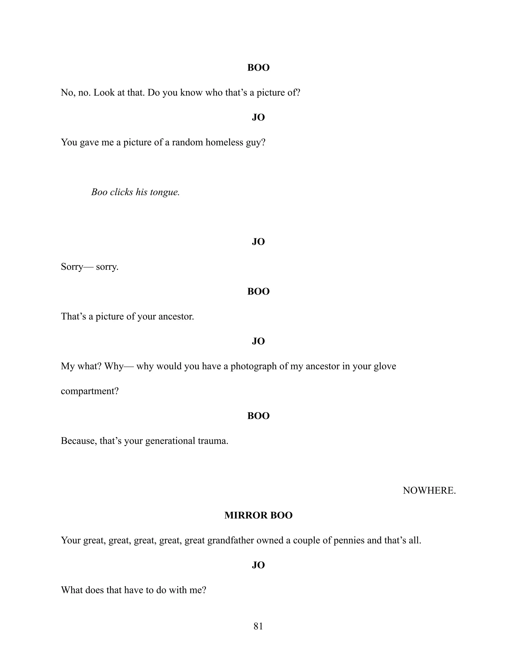 BOO
No, no. Look at that. Do you know who that’s a picture of?
JO
You gave me a picture of a random homeless guy?
Boo clicks his tongue.
JO
Sorry— sorry.
BOO
That’s a picture of your ancestor.
JO
My what? Why— why would you have a photograph of my ancestor in your glove
compartment?
BOO
Because, that’s your generational trauma.
NOWHERE.
MIRROR BOO
Your great, great, great, great, great grandfather owned a couple of pennies and that’s all.
JO
What does that have to do with me?
81
 